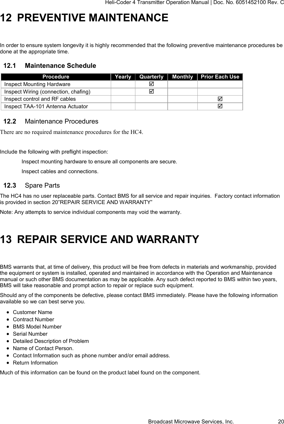 Heli-Coder 4 Transmitter Operation Manual | Doc. No. 6051452100 Rev. C Broadcast Microwave Services, Inc.     20 12 PREVENTIVE MAINTENANCE In order to ensure system longevity it is highly recommended that the following preventive maintenance procedures be done at the appropriate time.  12.1  Maintenance Schedule Procedure Yearly Quarterly Monthly Prior Each Use Inspect Mounting Hardware     Inspect Wiring (connection, chafing)     Inspect control and RF cables     Inspect TAA-101 Antenna Actuator     12.2  Maintenance Procedures There are no required maintenance procedures for the HC4.  Include the following with preflight inspection: Inspect mounting hardware to ensure all components are secure.  Inspect cables and connections. 12.3  Spare Parts The HC4 has no user replaceable parts. Contact BMS for all service and repair inquiries.  Factory contact information is provided in section 20&rdquo;REPAIR SERVICE AND WARRANTY&rdquo; Note: Any attempts to service individual components may void the warranty. 13 REPAIR SERVICE AND WARRANTY BMS warrants that, at time of delivery, this product will be free from defects in materials and workmanship, provided the equipment or system is installed, operated and maintained in accordance with the Operation and Maintenance manual or such other BMS documentation as may be applicable. Any such defect reported to BMS within two years, BMS will take reasonable and prompt action to repair or replace such equipment. Should any of the components be defective, please contact BMS immediately. Please have the following information available so we can best serve you.   Customer Name   Contract Number   BMS Model Number   Serial Number   Detailed Description of Problem   Name of Contact Person.   Contact Information such as phone number and/or email address.   Return Information Much of this information can be found on the product label found on the component. 