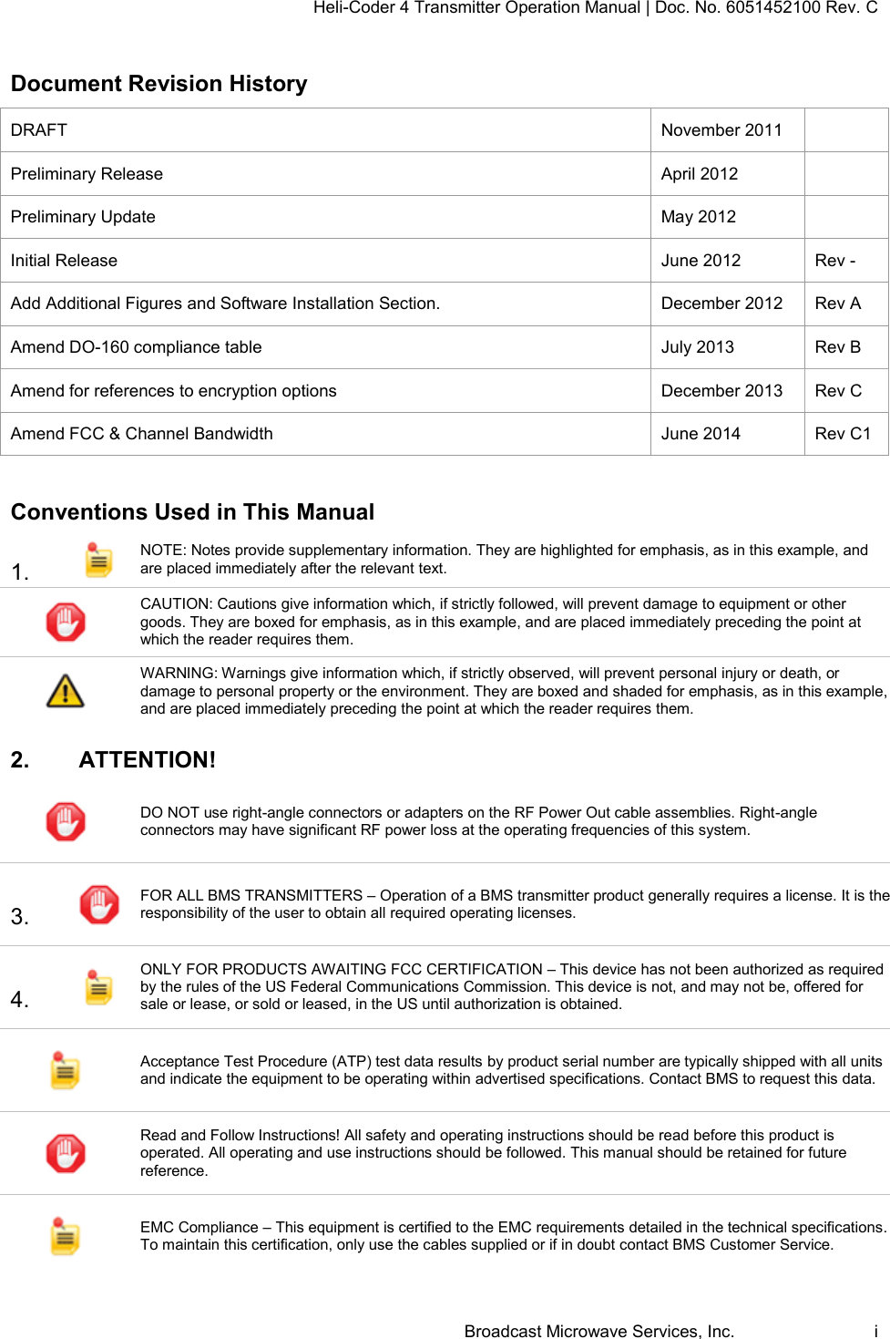 Heli-Coder 4 Transmitter Operation Manual | Doc. No. 6051452100 Rev. C  Broadcast Microwave Services, Inc.     i Document Revision History DRAFT November 2011  Preliminary Release April 2012  Preliminary Update May 2012  Initial Release June 2012 Rev - Add Additional Figures and Software Installation Section. December 2012 Rev A Amend DO-160 compliance table July 2013 Rev B Amend for references to encryption options December 2013 Rev C Amend FCC &amp; Channel Bandwidth June 2014 Rev C1  Conventions Used in This Manual 1.   NOTE: Notes provide supplementary information. They are highlighted for emphasis, as in this example, and are placed immediately after the relevant text.   CAUTION: Cautions give information which, if strictly followed, will prevent damage to equipment or other goods. They are boxed for emphasis, as in this example, and are placed immediately preceding the point at which the reader requires them.   WARNING: Warnings give information which, if strictly observed, will prevent personal injury or death, or damage to personal property or the environment. They are boxed and shaded for emphasis, as in this example, and are placed immediately preceding the point at which the reader requires them.   2.  ATTENTION!  DO NOT use right-angle connectors or adapters on the RF Power Out cable assemblies. Right-angle connectors may have significant RF power loss at the operating frequencies of this system. 3.   FOR ALL BMS TRANSMITTERS &ndash; Operation of a BMS transmitter product generally requires a license. It is the responsibility of the user to obtain all required operating licenses.  4.   ONLY FOR PRODUCTS AWAITING FCC CERTIFICATION &ndash; This device has not been authorized as required by the rules of the US Federal Communications Commission. This device is not, and may not be, offered for sale or lease, or sold or leased, in the US until authorization is obtained.  Acceptance Test Procedure (ATP) test data results by product serial number are typically shipped with all units and indicate the equipment to be operating within advertised specifications. Contact BMS to request this data.  Read and Follow Instructions! All safety and operating instructions should be read before this product is operated. All operating and use instructions should be followed. This manual should be retained for future reference.  EMC Compliance &ndash; This equipment is certified to the EMC requirements detailed in the technical specifications. To maintain this certification, only use the cables supplied or if in doubt contact BMS Customer Service. 