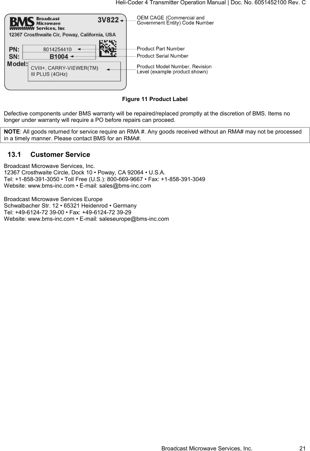 Heli-Coder 4 Transmitter Operation Manual | Doc. No. 6051452100 Rev. C Broadcast Microwave Services, Inc.     21  Figure 11 Product Label Defective components under BMS warranty will be repaired/replaced promptly at the discretion of BMS. Items no longer under warranty will require a PO before repairs can proceed.  NOTE: All goods returned for service require an RMA #. Any goods received without an RMA# may not be processed in a timely manner. Please contact BMS for an RMA#. 13.1  Customer Service Broadcast Microwave Services, Inc. 12367 Crosthwaite Circle, Dock 10 &bull; Poway, CA 92064 &bull; U.S.A. Tel: +1-858-391-3050 &bull; Toll Free (U.S.): 800-669-9667 &bull; Fax: +1-858-391-3049 Website: www.bms-inc.com &bull; E-mail: sales@bms-inc.com  Broadcast Microwave Services Europe Schwalbacher Str. 12 &bull; 65321 Heidenrod &bull; Germany Tel: +49-6124-72 39-00 &bull; Fax: +49-6124-72 39-29 Website: www.bms-inc.com &bull; E-mail: saleseurope@bms-inc.com   