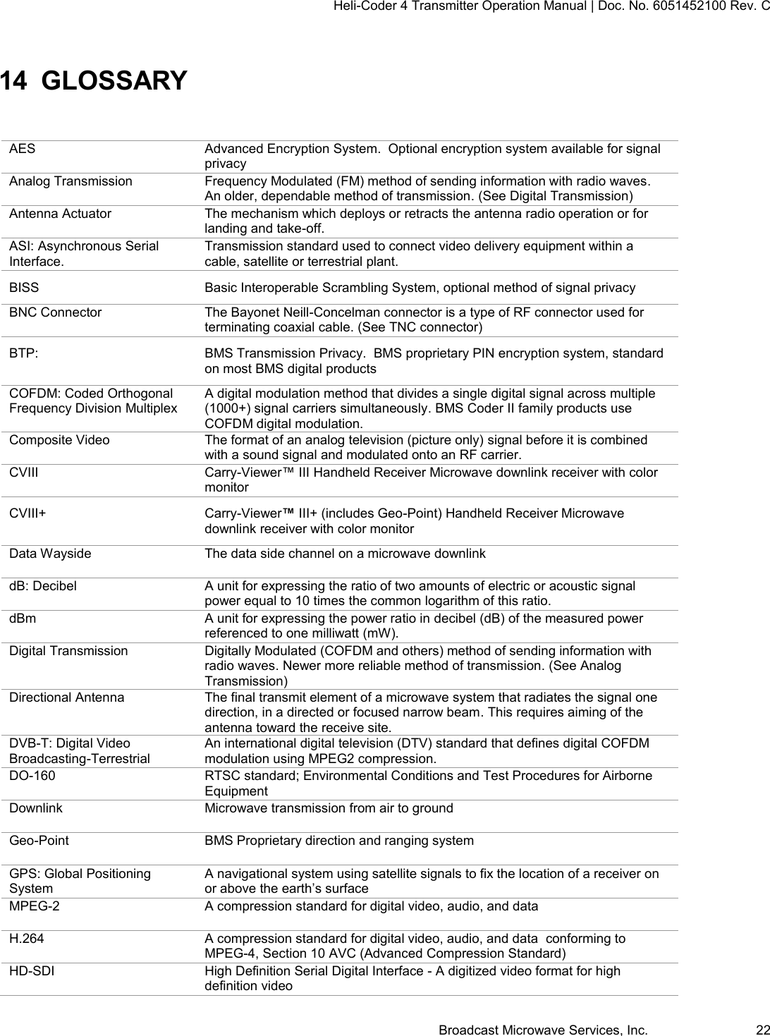 Heli-Coder 4 Transmitter Operation Manual | Doc. No. 6051452100 Rev. C Broadcast Microwave Services, Inc.     22 14 GLOSSARY AES Advanced Encryption System.  Optional encryption system available for signal privacy Analog Transmission Frequency Modulated (FM) method of sending information with radio waves. An older, dependable method of transmission. (See Digital Transmission)   Antenna Actuator The mechanism which deploys or retracts the antenna radio operation or for landing and take-off. ASI: Asynchronous Serial Interface. Transmission standard used to connect video delivery equipment within a cable, satellite or terrestrial plant. BISS Basic Interoperable Scrambling System, optional method of signal privacy BNC Connector The Bayonet Neill-Concelman connector is a type of RF connector used for terminating coaxial cable. (See TNC connector) BTP:  BMS Transmission Privacy.  BMS proprietary PIN encryption system, standard on most BMS digital products COFDM: Coded Orthogonal Frequency Division Multiplex A digital modulation method that divides a single digital signal across multiple (1000+) signal carriers simultaneously. BMS Coder II family products use COFDM digital modulation. Composite Video The format of an analog television (picture only) signal before it is combined with a sound signal and modulated onto an RF carrier. CVIII Carry-Viewer&trade; III Handheld Receiver Microwave downlink receiver with color monitor CVIII+ Carry-Viewer&trade; III+ (includes Geo-Point) Handheld Receiver Microwave downlink receiver with color monitor Data Wayside The data side channel on a microwave downlink dB: Decibel A unit for expressing the ratio of two amounts of electric or acoustic signal power equal to 10 times the common logarithm of this ratio. dBm A unit for expressing the power ratio in decibel (dB) of the measured power referenced to one milliwatt (mW). Digital Transmission Digitally Modulated (COFDM and others) method of sending information with radio waves. Newer more reliable method of transmission. (See Analog Transmission) Directional Antenna The final transmit element of a microwave system that radiates the signal one direction, in a directed or focused narrow beam. This requires aiming of the antenna toward the receive site. DVB-T: Digital Video Broadcasting-Terrestrial An international digital television (DTV) standard that defines digital COFDM modulation using MPEG2 compression. DO-160 RTSC standard; Environmental Conditions and Test Procedures for Airborne Equipment Downlink Microwave transmission from air to ground Geo-Point BMS Proprietary direction and ranging system GPS: Global Positioning System A navigational system using satellite signals to fix the location of a receiver on or above the earth&rsquo;s surface MPEG-2 A compression standard for digital video, audio, and data H.264 A compression standard for digital video, audio, and data  conforming to MPEG-4, Section 10 AVC (Advanced Compression Standard) HD-SDI High Definition Serial Digital Interface - A digitized video format for high definition video  