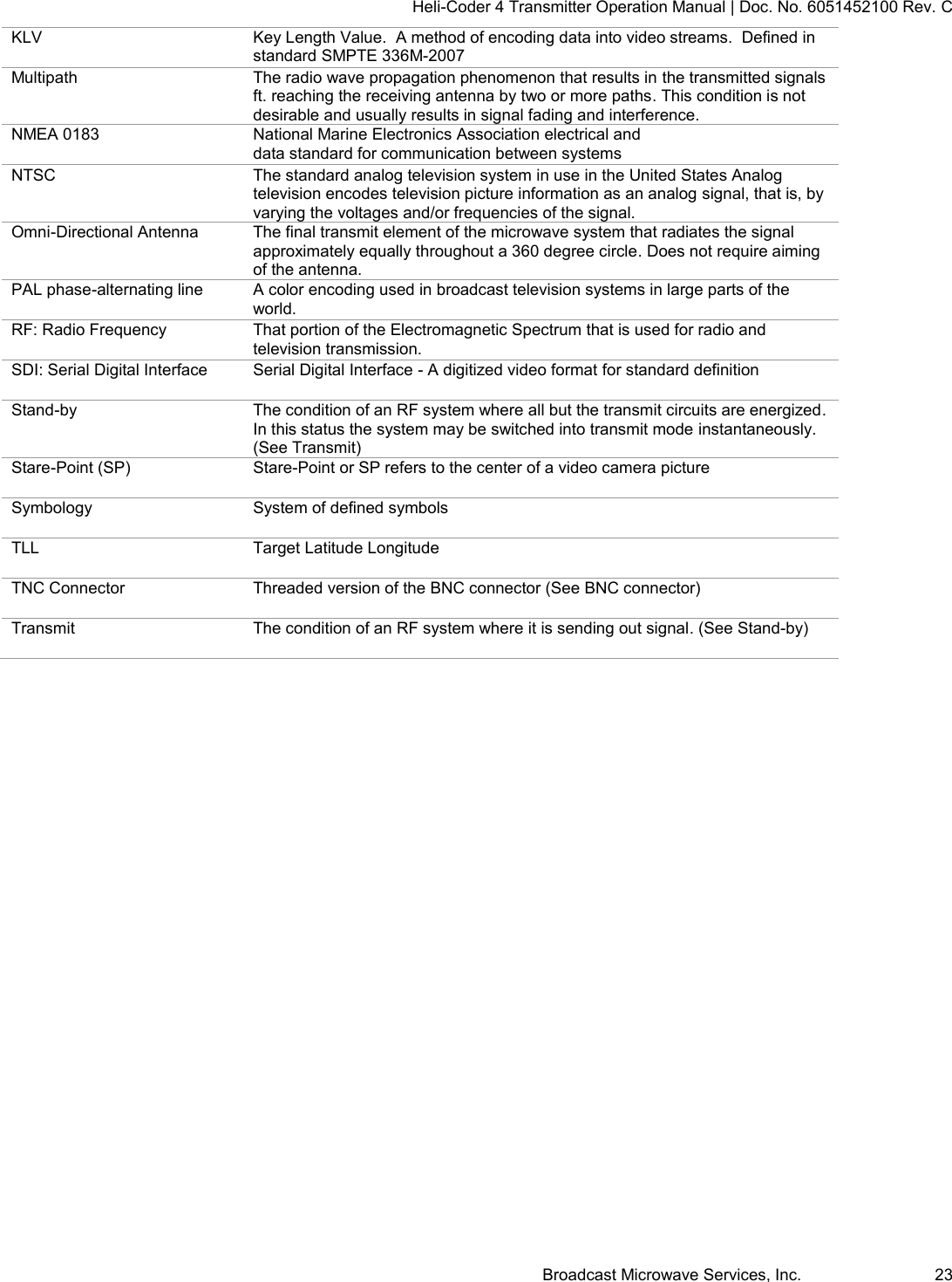 Heli-Coder 4 Transmitter Operation Manual | Doc. No. 6051452100 Rev. C Broadcast Microwave Services, Inc.     23 KLV Key Length Value.  A method of encoding data into video streams.  Defined in standard SMPTE 336M-2007 Multipath The radio wave propagation phenomenon that results in the transmitted signals ft. reaching the receiving antenna by two or more paths. This condition is not desirable and usually results in signal fading and interference. NMEA 0183 National Marine Electronics Association electrical and data standard for communication between systems NTSC The standard analog television system in use in the United States Analog television encodes television picture information as an analog signal, that is, by varying the voltages and/or frequencies of the signal. Omni-Directional Antenna The final transmit element of the microwave system that radiates the signal approximately equally throughout a 360 degree circle. Does not require aiming of the antenna. PAL phase-alternating line A color encoding used in broadcast television systems in large parts of the world. RF: Radio Frequency That portion of the Electromagnetic Spectrum that is used for radio and television transmission. SDI: Serial Digital Interface Serial Digital Interface - A digitized video format for standard definition  Stand-by The condition of an RF system where all but the transmit circuits are energized. In this status the system may be switched into transmit mode instantaneously. (See Transmit) Stare-Point (SP) Stare-Point or SP refers to the center of a video camera picture Symbology System of defined symbols TLL Target Latitude Longitude TNC Connector Threaded version of the BNC connector (See BNC connector) Transmit The condition of an RF system where it is sending out signal. (See Stand-by)  