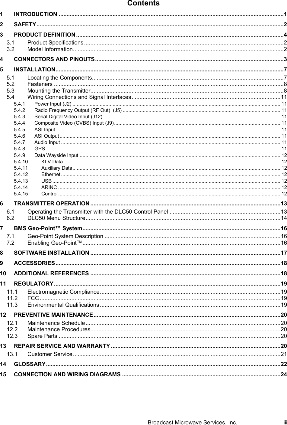  Broadcast Microwave Services, Inc.     iii Contents 1 INTRODUCTION .............................................................................................................................................. 1 2 SAFETY ............................................................................................................................................................ 2 3 PRODUCT DEFINITION ................................................................................................................................... 4 3.1 Product Specifications .............................................................................................................................. 2 3.2 Model Information ..................................................................................................................................... 2 4 CONNECTORS AND PINOUTS ....................................................................................................................... 3 5 INSTALLATION ................................................................................................................................................ 7 5.1 Locating the Components......................................................................................................................... 7 5.2 Fasteners ................................................................................................................................................. 8 5.3 Mounting the Transmitter.......................................................................................................................... 8 5.4 Wiring Connections and Signal Interfaces .............................................................................................. 11 5.4.1 Power Input (J2) ................................................................................................................................................. 11 5.4.2 Radio Frequency Output (RF Out)  (J5) .............................................................................................................. 11 5.4.3 Serial Digital Video Input (J12) ............................................................................................................................ 11 5.4.4 Composite Video (CVBS) Input (J9) .................................................................................................................... 11 5.4.5 ASI Input ............................................................................................................................................................. 11 5.4.6 ASI Output .......................................................................................................................................................... 11 5.4.7 Audio Input ......................................................................................................................................................... 11 5.4.8 GPS .................................................................................................................................................................... 11 5.4.9 Data Wayside Input ............................................................................................................................................ 12 5.4.10 KLV Data ....................................................................................................................................................... 12 5.4.11 Auxiliary Data ................................................................................................................................................. 12 5.4.12 Ethernet ......................................................................................................................................................... 12 5.4.13 USB ............................................................................................................................................................... 12 5.4.14 ARINC ........................................................................................................................................................... 12 5.4.15 Control ........................................................................................................................................................... 12 6 TRANSMITTER OPERATION ........................................................................................................................ 13 6.1 Operating the Transmitter with the DLC50 Control Panel ...................................................................... 13 6.2 DLC50 Menu Structure ........................................................................................................................... 14 7 BMS Geo-Point&trade; System............................................................................................................................. 16 7.1 Geo-Point System Description ............................................................................................................... 16 7.2 Enabling Geo-Point&trade; ............................................................................................................................. 16 8 SOFTWARE INSTALLATION ........................................................................................................................ 17 9 ACCESSORIES .............................................................................................................................................. 18 10 ADDITIONAL REFERENCES ........................................................................................................................ 18 11 REGULATORY ............................................................................................................................................... 19 11.1 Electromagnetic Compliance .................................................................................................................. 19 11.2 FCC ........................................................................................................................................................ 19 11.3 Environmental Qualifications .................................................................................................................. 19 12 PREVENTIVE MAINTENANCE ...................................................................................................................... 20 12.1 Maintenance Schedule ........................................................................................................................... 20 12.2 Maintenance Procedures........................................................................................................................ 20 12.3 Spare Parts ............................................................................................................................................ 20 13 REPAIR SERVICE AND WARRANTY ........................................................................................................... 20 13.1 Customer Service ................................................................................................................................... 21 14 GLOSSARY .................................................................................................................................................... 22 15 CONNECTION AND WIRING DIAGRAMS .................................................................................................... 24   