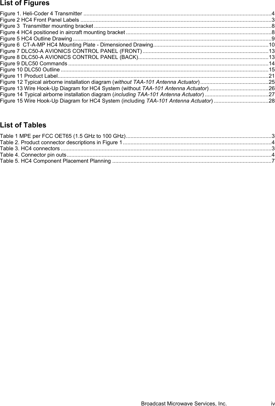  Broadcast Microwave Services, Inc.     iv List of Figures Figure 1. Heli-Coder 4 Transmitter ............................................................................................................................ 4 Figure 2 HC4 Front Panel Labels .............................................................................................................................. 3 Figure 3  Transmitter mounting bracket ..................................................................................................................... 8 Figure 4 HC4 positioned in aircraft mounting bracket ................................................................................................ 8 Figure 5 HC4 Outline Drawing ................................................................................................................................... 9 Figure 6  CT-A-MP HC4 Mounting Plate - Dimensioned Drawing ............................................................................ 10 Figure 7 DLC50-A AVIONICS CONTROL PANEL (FRONT) ................................................................................... 13 Figure 8 DLC50-A AVIONICS CONTROL PANEL (BACK)...................................................................................... 13 Figure 9 DLC50 Commands .................................................................................................................................... 14 Figure 10 DLC50 Outline ......................................................................................................................................... 15 Figure 11 Product Label........................................................................................................................................... 21 Figure 12 Typical airborne installation diagram (without TAA-101 Antenna Actuator) ............................................. 25 Figure 13 Wire Hook-Up Diagram for HC4 System (without TAA-101 Antenna Actuator) ....................................... 26 Figure 14 Typical airborne installation diagram (including TAA-101 Antenna Actuator) .......................................... 27 Figure 15 Wire Hook-Up Diagram for HC4 System (including TAA-101 Antenna Actuator) .................................... 28  List of Tables Table 1 MPE per FCC OET65 (1.5 GHz to 100 GHz) ................................................................................................ 3 Table 2. Product connector descriptions in Figure 1 .................................................................................................. 4 Table 3. HC4 connectors ........................................................................................................................................... 3 Table 4. Connector pin outs ....................................................................................................................................... 4 Table 5. HC4 Component Placement Planning ......................................................................................................... 7  
