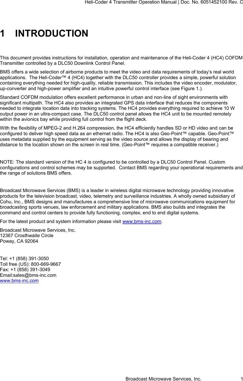 Heli-Coder 4 Transmitter Operation Manual | Doc. No. 6051452100 Rev. C Broadcast Microwave Services, Inc.     1 1  INTRODUCTION  This document provides instructions for installation, operation and maintenance of the Heli-Coder 4 (HC4) COFDM Transmitter controlled by a DLC50 Downlink Control Panel.  BMS offers a wide selection of airborne products to meet the video and data requirements of today&rsquo;s real world applications.  The Heli-Coder&trade; 4 (HC4) together with the DLC50 controller provides a simple, powerful solution containing everything needed for high-quality, reliable transmission. This includes the video encoder, modulator, up-converter and high-power amplifier and an intuitive powerful control interface (see Figure 1.). Standard COFDM modulation offers excellent performance in urban and non-line of sight environments with significant multipath. The HC4 also provides an integrated GPS data interface that reduces the components needed to integrate location data into tracking systems. The HC4 provides everything required to achieve 10 W output power in an ultra-compact case. The DLC50 control panel allows the HC4 unit to be mounted remotely within the avionics bay while providing full control from the flight deck. With the flexibility of MPEG-2 and H.264 compression, the HC4 efficiently handles SD or HD video and can be configured to deliver high speed data as an ethernet radio. The HC4 is also Geo-Point&trade; capable. Geo-Point&trade; uses metadata supplied by the equipment serving as the video source and allows the display of bearing and distance to the location shown on the screen in real time. (Geo-Point&trade; requires a compatible receiver.)  NOTE: The standard version of the HC 4 is configured to be controlled by a DLC50 Control Panel. Custom configurations and control schemes may be supported.  Contact BMS regarding your operational requirements and the range of solutions BMS offers.  Broadcast Microwave Services (BMS) is a leader in wireless digital microwave technology providing innovative products for the television broadcast, video, telemetry and surveillance industries. A wholly owned subsidiary of Cohu, Inc., BMS designs and manufactures a comprehensive line of microwave communications equipment for broadcasting sports venues, law enforcement and military applications. BMS also builds and integrates the command and control centers to provide fully functioning, complex, end to end digital systems. For the latest product and system information please visit www.bms-inc.com.  Broadcast Microwave Services, Inc. 12367 Crosthwaite Circle Poway, CA 92064  Tel: +1 (858) 391-3050 Toll free (US): 800-669-9667 Fax: +1 (858) 391-3049 Email:sales@bms-inc.com www.bms-inc.com     