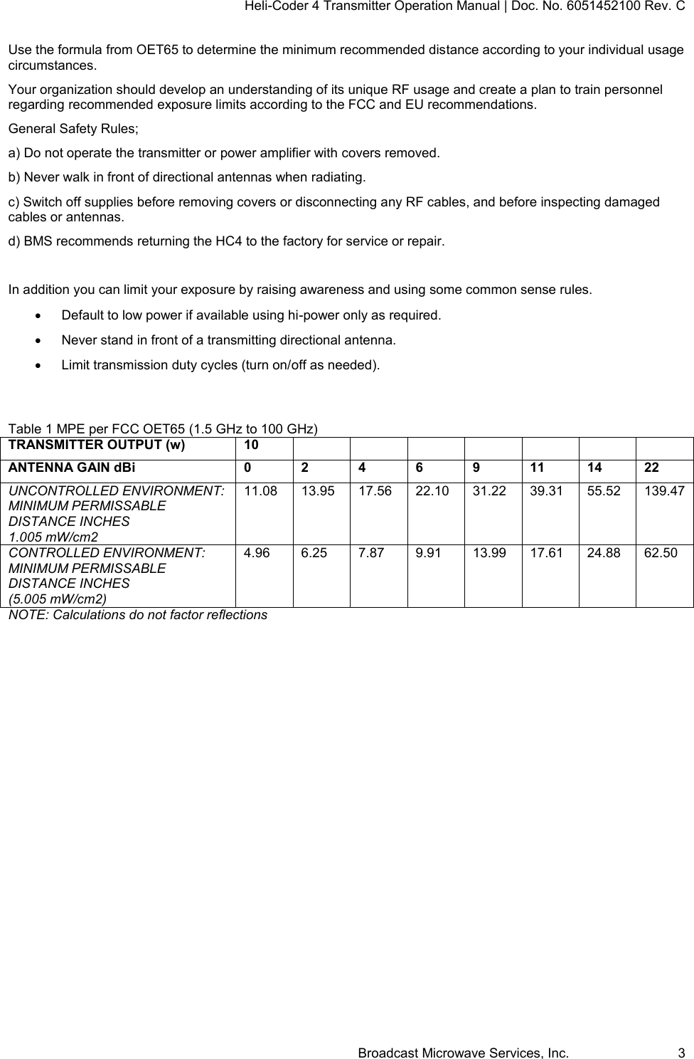 Heli-Coder 4 Transmitter Operation Manual | Doc. No. 6051452100 Rev. C Broadcast Microwave Services, Inc.     3 Use the formula from OET65 to determine the minimum recommended distance according to your individual usage circumstances.  Your organization should develop an understanding of its unique RF usage and create a plan to train personnel regarding recommended exposure limits according to the FCC and EU recommendations. General Safety Rules; a) Do not operate the transmitter or power amplifier with covers removed. b) Never walk in front of directional antennas when radiating. c) Switch off supplies before removing covers or disconnecting any RF cables, and before inspecting damaged cables or antennas.  d) BMS recommends returning the HC4 to the factory for service or repair.  In addition you can limit your exposure by raising awareness and using some common sense rules.     Default to low power if available using hi-power only as required.     Never stand in front of a transmitting directional antenna.     Limit transmission duty cycles (turn on/off as needed).   Table 1 MPE per FCC OET65 (1.5 GHz to 100 GHz) TRANSMITTER OUTPUT (w) 10               ANTENNA GAIN dBi 0 2 4 6 9 11 14 22 UNCONTROLLED ENVIRONMENT: MINIMUM PERMISSABLE DISTANCE INCHES 1.005 mW/cm2 11.08 13.95 17.56 22.10 31.22 39.31 55.52 139.47 CONTROLLED ENVIRONMENT: MINIMUM PERMISSABLE DISTANCE INCHES (5.005 mW/cm2)  4.96 6.25 7.87 9.91 13.99 17.61 24.88 62.50 NOTE: Calculations do not factor reflections   