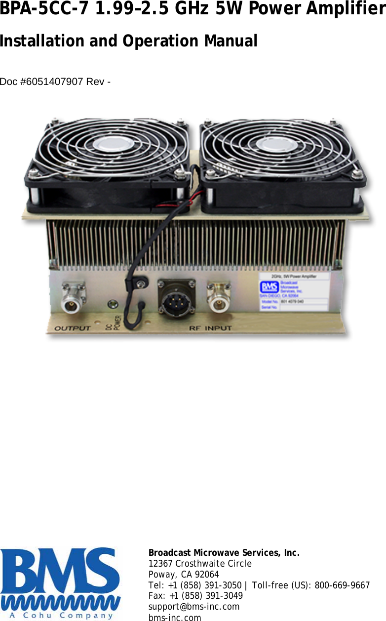 BPA-5CC-7 1.99–2.5 GHz 5W Power Amplifier  Installation and Operation Manual   Doc #6051407907 Rev -          Broadcast Microwave Services, Inc. 12367 Crosthwaite Circle Poway, CA 92064 Tel: +1 (858) 391-3050 | Toll-free (US): 800-669-9667 Fax: +1 (858) 391-3049 support@bms-inc.com bms-inc.com  