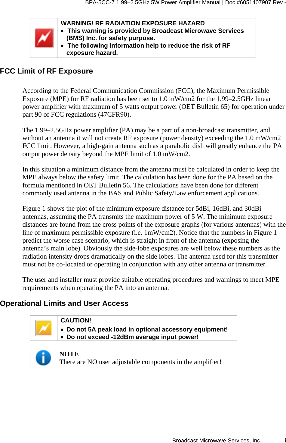 BPA-5CC-7 1.99–2.5GHz 5W Power Amplifier Manual | Doc #6051407907 Rev - Broadcast Microwave Services, Inc.   i  WARNING! RF RADIATION EXPOSURE HAZARD • This warning is provided by Broadcast Microwave Services (BMS) Inc. for safety purpose.  • The following information help to reduce the risk of RF exposure hazard.  FCC Limit of RF Exposure  According to the Federal Communication Commission (FCC), the Maximum Permissible Exposure (MPE) for RF radiation has been set to 1.0 mW/cm2 for the 1.99–2.5GHz linear power amplifier with maximum of 5 watts output power (OET Bulletin 65) for operation under part 90 of FCC regulations (47CFR90).  The 1.99–2.5GHz power amplifier (PA) may be a part of a non-broadcast transmitter, and without an antenna it will not create RF exposure (power density) exceeding the 1.0 mW/cm2 FCC limit. However, a high-gain antenna such as a parabolic dish will greatly enhance the PA output power density beyond the MPE limit of 1.0 mW/cm2.  In this situation a minimum distance from the antenna must be calculated in order to keep the MPE always below the safety limit. The calculation has been done for the PA based on the formula mentioned in OET Bulletin 56. The calculations have been done for different commonly used antenna in the BAS and Public Safety/Law enforcement applications.  Figure 1 shows the plot of the minimum exposure distance for 5dBi, 16dBi, and 30dBi antennas, assuming the PA transmits the maximum power of 5 W. The minimum exposure distances are found from the cross points of the exposure graphs (for various antennas) with the line of maximum permissible exposure (i.e. 1mW/cm2). Notice that the numbers in Figure 1 predict the worse case scenario, which is straight in front of the antenna (exposing the antenna’s main lobe). Obviously the side-lobe exposures are well below these numbers as the radiation intensity drops dramatically on the side lobes. The antenna used for this transmitter must not be co-located or operating in conjunction with any other antenna or transmitter.  The user and installer must provide suitable operating procedures and warnings to meet MPE requirements when operating the PA into an antenna. Operational Limits and User Access  CAUTION!  • Do not 5A peak load in optional accessory equipment! • Do not exceed -12dBm average input power!   NOTE There are NO user adjustable components in the amplifier! 