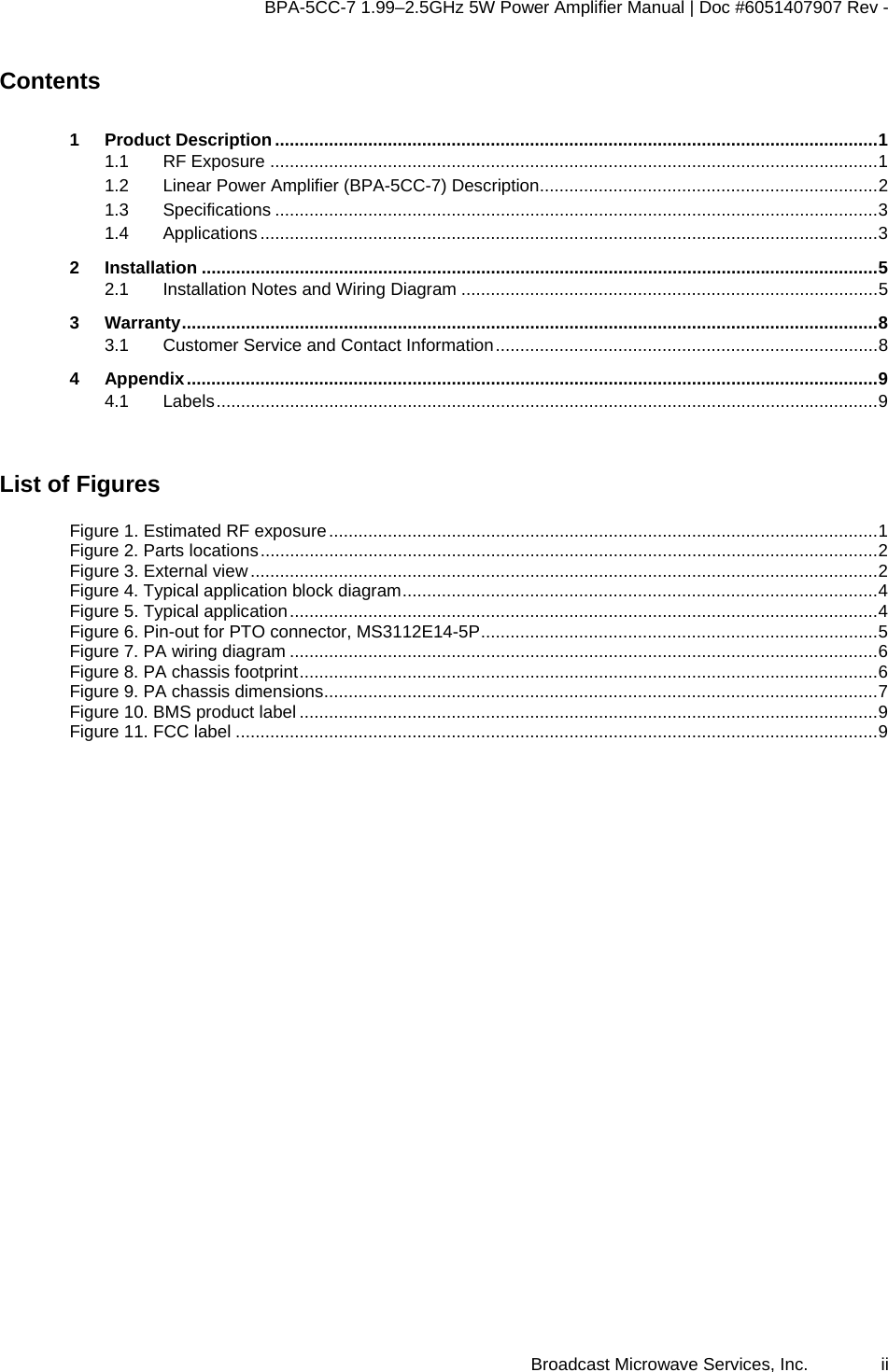 BPA-5CC-7 1.99–2.5GHz 5W Power Amplifier Manual | Doc #6051407907 Rev - Broadcast Microwave Services, Inc.   ii Contents 1 Product Description...........................................................................................................................1 1.1 RF Exposure ............................................................................................................................1 1.2 Linear Power Amplifier (BPA-5CC-7) Description.....................................................................2 1.3 Specifications ...........................................................................................................................3 1.4 Applications ..............................................................................................................................3 2 Installation ..........................................................................................................................................5 2.1 Installation Notes and Wiring Diagram .....................................................................................5 3 Warranty..............................................................................................................................................8 3.1 Customer Service and Contact Information..............................................................................8 4 Appendix.............................................................................................................................................9 4.1 Labels.......................................................................................................................................9  List of Figures Figure 1. Estimated RF exposure................................................................................................................1 Figure 2. Parts locations..............................................................................................................................2 Figure 3. External view................................................................................................................................2 Figure 4. Typical application block diagram.................................................................................................4 Figure 5. Typical application........................................................................................................................4 Figure 6. Pin-out for PTO connector, MS3112E14-5P.................................................................................5 Figure 7. PA wiring diagram ........................................................................................................................6 Figure 8. PA chassis footprint......................................................................................................................6 Figure 9. PA chassis dimensions.................................................................................................................7 Figure 10. BMS product label ......................................................................................................................9 Figure 11. FCC label ...................................................................................................................................9  
