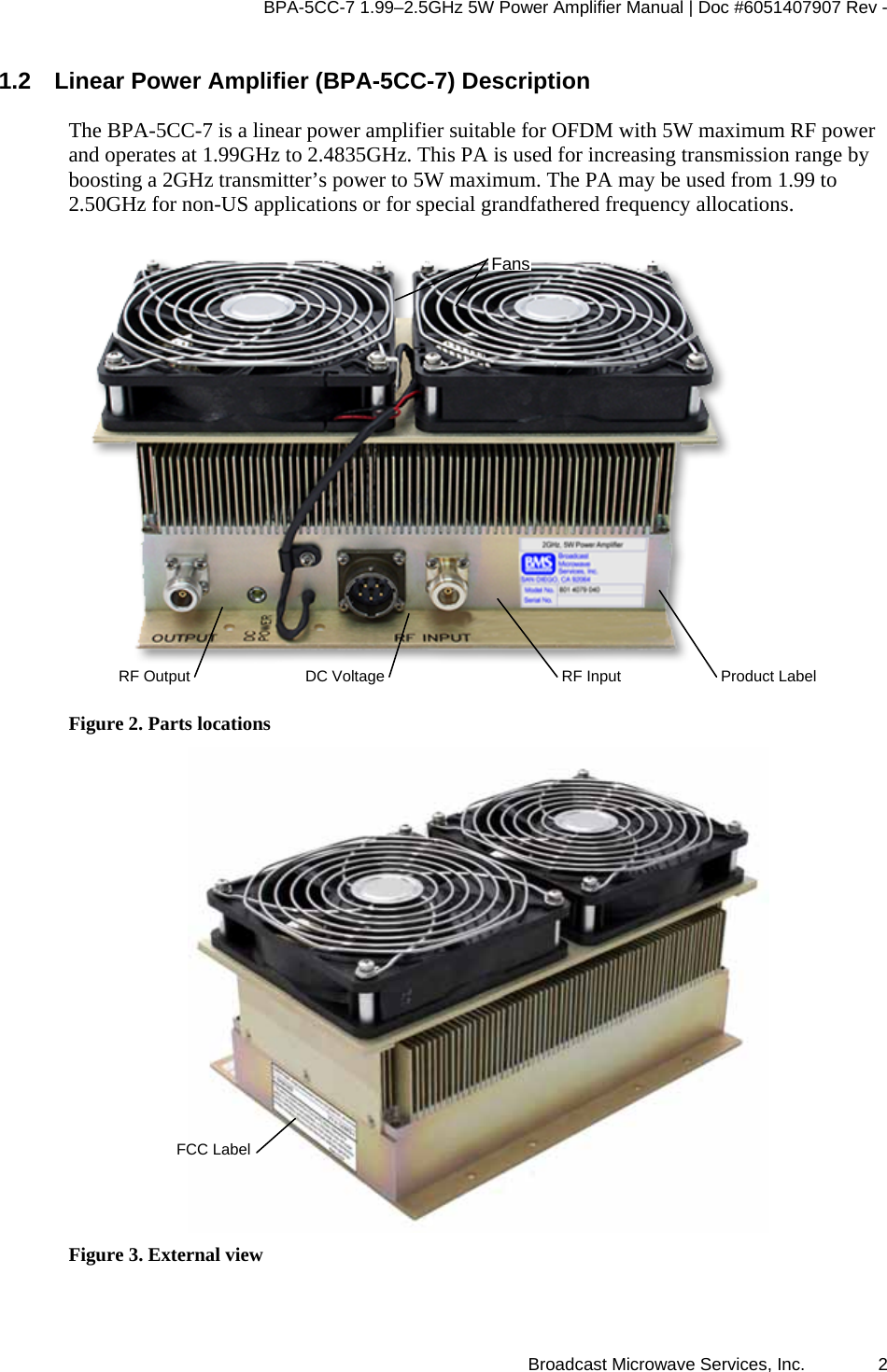BPA-5CC-7 1.99–2.5GHz 5W Power Amplifier Manual | Doc #6051407907 Rev - Broadcast Microwave Services, Inc.   2 1.2  Linear Power Amplifier (BPA-5CC-7) Description The BPA-5CC-7 is a linear power amplifier suitable for OFDM with 5W maximum RF power and operates at 1.99GHz to 2.4835GHz. This PA is used for increasing transmission range by boosting a 2GHz transmitter’s power to 5W maximum. The PA may be used from 1.99 to 2.50GHz for non-US applications or for special grandfathered frequency allocations.  Figure 2. Parts locations  Figure 3. External view RF Output  DC Voltage RF InputFansProduct LabelFCC Label 