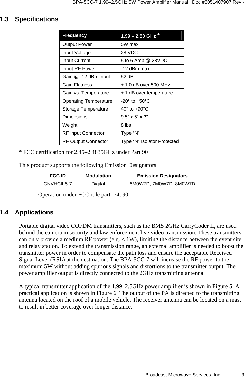 BPA-5CC-7 1.99–2.5GHz 5W Power Amplifier Manual | Doc #6051407907 Rev - Broadcast Microwave Services, Inc.   3 1.3 Specifications  Frequency   1.99 – 2.50 GHz * Output Power  5W max. Input Voltage  28 VDC Input Current  5 to 6 Amp @ 28VDC Input RF Power  -12 dBm max. Gain @ -12 dBm input  52 dB  Gain Flatness  ± 1.0 dB over 500 MHz Gain vs. Temperature  ± 1 dB over temperature Operating Temperature  -20° to +50°C Storage Temperature  40° to +90°C Dimensions  9.5” x 5” x 3” Weight 8 lbs RF Input Connector  Type “N”  RF Output Connector  Type “N” Isolator Protected * FCC certification for 2.45–2.4835GHz under Part 90 This product supports the following Emission Designators: FCC ID  Modulation  Emission Designators CNVHCII-5-7  Digital  6M0W7D, 7M0W7D, 8M0W7D Operation under FCC rule part: 74, 90  1.4 Applications Portable digital video COFDM transmitters, such as the BMS 2GHz CarryCoder II, are used behind the camera in security and law enforcement live video transmission. These transmitters can only provide a medium RF power (e.g. &lt; 1W), limiting the distance between the event site and relay station. To extend the transmission range, an external amplifier is needed to boost the transmitter power in order to compensate the path loss and ensure the acceptable Received Signal Level (RSL) at the destination. The BPA-5CC-7 will increase the RF power to the maximum 5W without adding spurious signals and distortions to the transmitter output. The power amplifier output is directly connected to the 2GHz transmitting antenna.  A typical transmitter application of the 1.99–2.5GHz power amplifier is shown in Figure 5. A practical application is shown in Figure 6. The output of the PA is directed to the transmitting antenna located on the roof of a mobile vehicle. The receiver antenna can be located on a mast to result in better coverage over longer distance.  