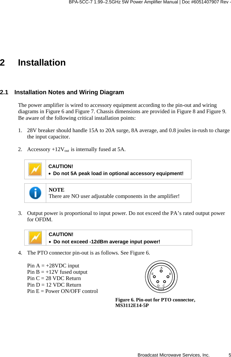 BPA-5CC-7 1.99–2.5GHz 5W Power Amplifier Manual | Doc #6051407907 Rev - Broadcast Microwave Services, Inc.   5 2 Installation 2.1  Installation Notes and Wiring Diagram The power amplifier is wired to accessory equipment according to the pin-out and wiring diagrams in Figure 6 and Figure 7. Chassis dimensions are provided in Figure 8 and Figure 9. Be aware of the following critical installation points: 1. 28V breaker should handle 15A to 20A surge, 8A average, and 0.8 joules in-rush to charge the input capacitor. 2. Accessory +12Vout  is internally fused at 5A.   CAUTION!  • Do not 5A peak load in optional accessory equipment!   NOTE There are NO user adjustable components in the amplifier!  3. Output power is proportional to input power. Do not exceed the PA’s rated output power for OFDM.    CAUTION!  • Do not exceed -12dBm average input power!  4. The PTO connector pin-out is as follows. See Figure 6.   Pin A = +28VDC input Pin B = +12V fused output Pin C = 28 VDC Return Pin D = 12 VDC Return Pin E = Power ON/OFF control    DEBCA Figure 6. Pin-out for PTO connector, MS3112E14-5P 