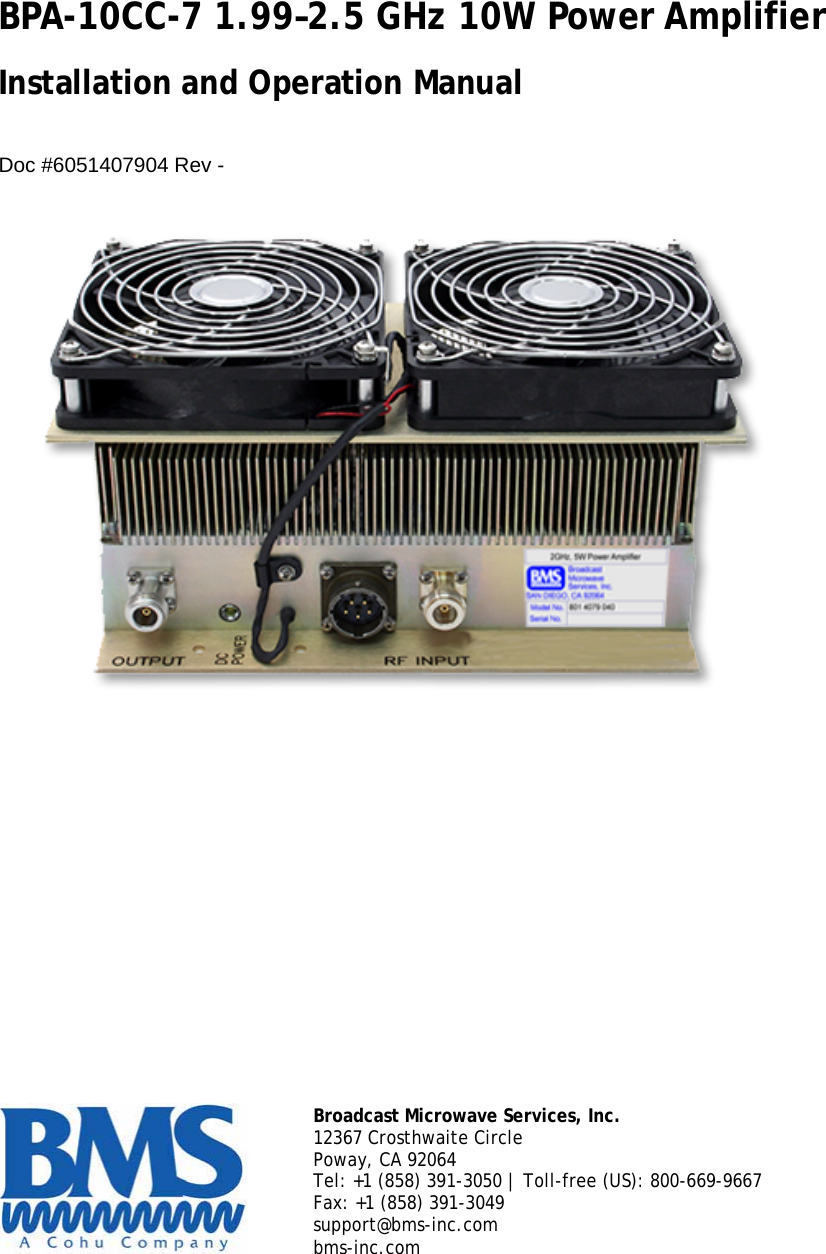 BPA-10CC-7 1.99&ndash;2.5 GHz 10W Power Amplifier  Installation and Operation Manual   Doc #6051407904 Rev -          Broadcast Microwave Services, Inc. 12367 Crosthwaite Circle Poway, CA 92064 Tel: +1 (858) 391-3050 | Toll-free (US): 800-669-9667 Fax: +1 (858) 391-3049 support@bms-inc.com  bms-inc.com     