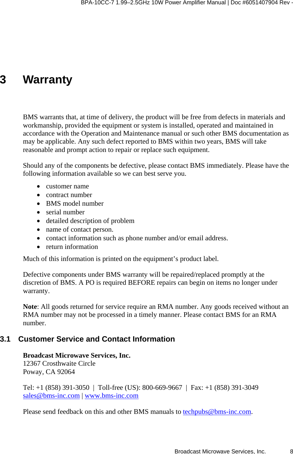 BPA-10CC-7 1.99&ndash;2.5GHz 10W Power Amplifier Manual | Doc #6051407904 Rev - Broadcast Microwave Services, Inc.   8 3 Warranty BMS warrants that, at time of delivery, the product will be free from defects in materials and workmanship, provided the equipment or system is installed, operated and maintained in accordance with the Operation and Maintenance manual or such other BMS documentation as may be applicable. Any such defect reported to BMS within two years, BMS will take reasonable and prompt action to repair or replace such equipment. Should any of the components be defective, please contact BMS immediately. Please have the following information available so we can best serve you.   &bull; customer name  &bull; contract number  &bull; BMS model number  &bull; serial number  &bull; detailed description of problem  &bull; name of contact person.  &bull; contact information such as phone number and/or email address.  &bull; return information Much of this information is printed on the equipment&rsquo;s product label. Defective components under BMS warranty will be repaired/replaced promptly at the discretion of BMS. A PO is required BEFORE repairs can begin on items no longer under warranty.  Note: All goods returned for service require an RMA number. Any goods received without an RMA number may not be processed in a timely manner. Please contact BMS for an RMA number. 3.1  Customer Service and Contact Information Broadcast Microwave Services, Inc. 12367 Crosthwaite Circle Poway, CA 92064 Tel: +1 (858) 391-3050  |  Toll-free (US): 800-669-9667  |  Fax: +1 (858) 391-3049 sales@bms-inc.com | www.bms-inc.com Please send feedback on this and other BMS manuals to techpubs@bms-inc.com. 