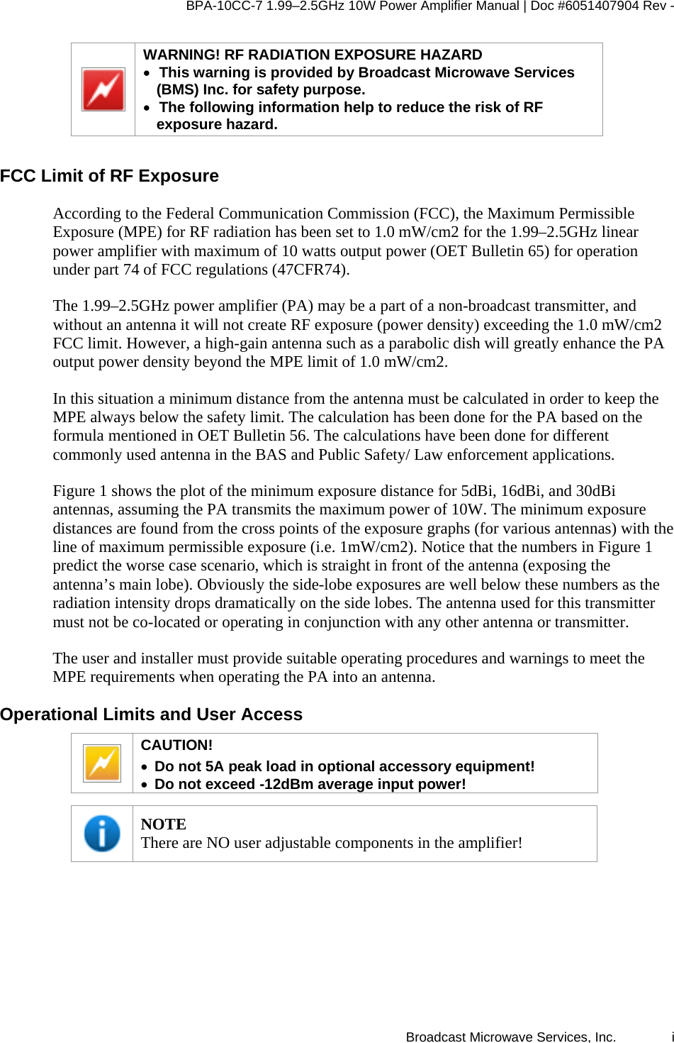 BPA-10CC-7 1.99&ndash;2.5GHz 10W Power Amplifier Manual | Doc #6051407904 Rev - Broadcast Microwave Services, Inc.   i  WARNING! RF RADIATION EXPOSURE HAZARD &bull; This warning is provided by Broadcast Microwave Services (BMS) Inc. for safety purpose.  &bull; The following information help to reduce the risk of RF exposure hazard.  FCC Limit of RF Exposure  According to the Federal Communication Commission (FCC), the Maximum Permissible Exposure (MPE) for RF radiation has been set to 1.0 mW/cm2 for the 1.99&ndash;2.5GHz linear power amplifier with maximum of 10 watts output power (OET Bulletin 65) for operation under part 74 of FCC regulations (47CFR74).  The 1.99&ndash;2.5GHz power amplifier (PA) may be a part of a non-broadcast transmitter, and without an antenna it will not create RF exposure (power density) exceeding the 1.0 mW/cm2 FCC limit. However, a high-gain antenna such as a parabolic dish will greatly enhance the PA output power density beyond the MPE limit of 1.0 mW/cm2.  In this situation a minimum distance from the antenna must be calculated in order to keep the MPE always below the safety limit. The calculation has been done for the PA based on the formula mentioned in OET Bulletin 56. The calculations have been done for different commonly used antenna in the BAS and Public Safety/ Law enforcement applications.  Figure 1 shows the plot of the minimum exposure distance for 5dBi, 16dBi, and 30dBi antennas, assuming the PA transmits the maximum power of 10W. The minimum exposure distances are found from the cross points of the exposure graphs (for various antennas) with the line of maximum permissible exposure (i.e. 1mW/cm2). Notice that the numbers in Figure 1 predict the worse case scenario, which is straight in front of the antenna (exposing the antenna&rsquo;s main lobe). Obviously the side-lobe exposures are well below these numbers as the radiation intensity drops dramatically on the side lobes. The antenna used for this transmitter must not be co-located or operating in conjunction with any other antenna or transmitter.  The user and installer must provide suitable operating procedures and warnings to meet the MPE requirements when operating the PA into an antenna. Operational Limits and User Access  CAUTION!  &bull; Do not 5A peak load in optional accessory equipment! &bull; Do not exceed -12dBm average input power!   NOTE There are NO user adjustable components in the amplifier!  