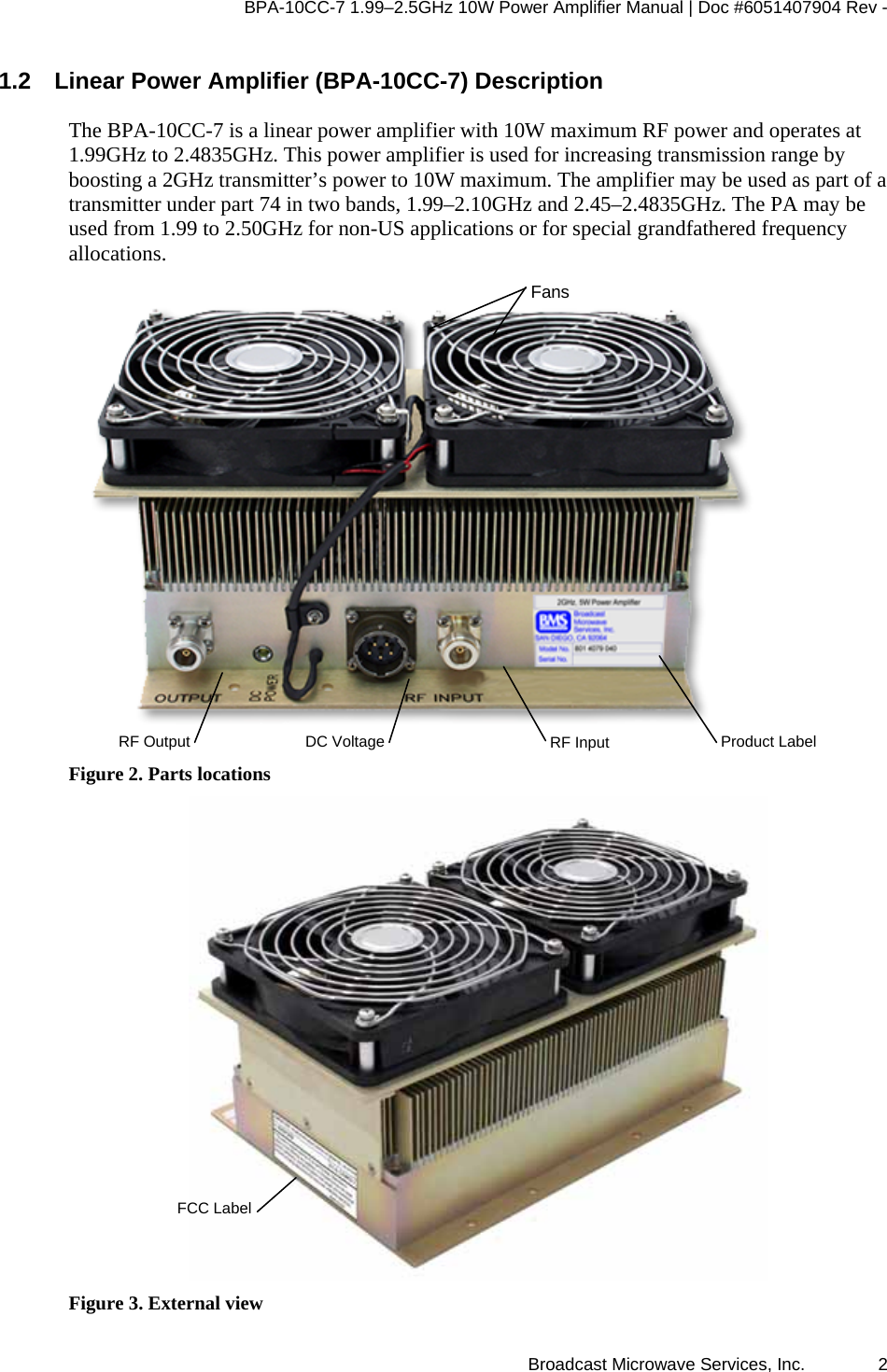 BPA-10CC-7 1.99&ndash;2.5GHz 10W Power Amplifier Manual | Doc #6051407904 Rev - Broadcast Microwave Services, Inc.   2 1.2  Linear Power Amplifier (BPA-10CC-7) Description The BPA-10CC-7 is a linear power amplifier with 10W maximum RF power and operates at 1.99GHz to 2.4835GHz. This power amplifier is used for increasing transmission range by boosting a 2GHz transmitter&rsquo;s power to 10W maximum. The amplifier may be used as part of a transmitter under part 74 in two bands, 1.99&ndash;2.10GHz and 2.45&ndash;2.4835GHz. The PA may be used from 1.99 to 2.50GHz for non-US applications or for special grandfathered frequency allocations.  Figure 2. Parts locations  Figure 3. External view RF Output  DC Voltage RF Input FansProduct LabelFCC Label 