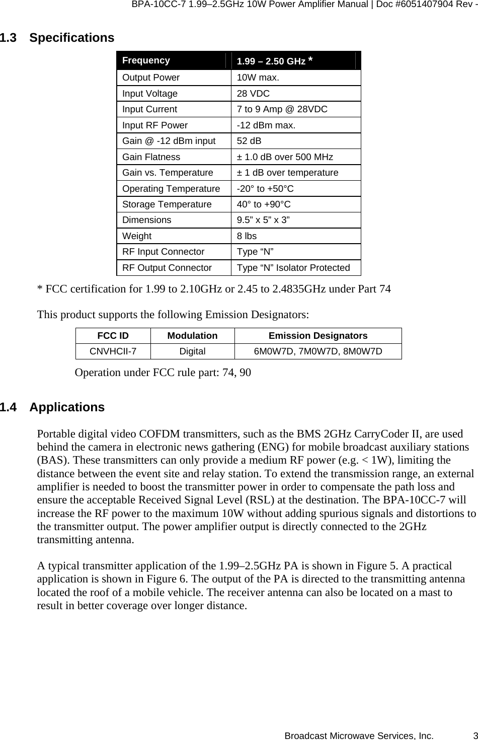 BPA-10CC-7 1.99&ndash;2.5GHz 10W Power Amplifier Manual | Doc #6051407904 Rev - Broadcast Microwave Services, Inc.   3 1.3 Specifications Frequency   1.99 &ndash; 2.50 GHz * Output Power  10W max. Input Voltage  28 VDC Input Current  7 to 9 Amp @ 28VDC Input RF Power  -12 dBm max. Gain @ -12 dBm input  52 dB  Gain Flatness  &plusmn; 1.0 dB over 500 MHz Gain vs. Temperature  &plusmn; 1 dB over temperature Operating Temperature  -20&deg; to +50&deg;C Storage Temperature  40&deg; to +90&deg;C Dimensions  9.5&rdquo; x 5&rdquo; x 3&rdquo; Weight 8 lbs RF Input Connector  Type &ldquo;N&rdquo;  RF Output Connector  Type &ldquo;N&rdquo; Isolator Protected * FCC certification for 1.99 to 2.10GHz or 2.45 to 2.4835GHz under Part 74 This product supports the following Emission Designators: FCC ID  Modulation  Emission Designators CNVHCII-7  Digital  6M0W7D, 7M0W7D, 8M0W7D Operation under FCC rule part: 74, 90  1.4 Applications Portable digital video COFDM transmitters, such as the BMS 2GHz CarryCoder II, are used behind the camera in electronic news gathering (ENG) for mobile broadcast auxiliary stations (BAS). These transmitters can only provide a medium RF power (e.g. < 1W), limiting the distance between the event site and relay station. To extend the transmission range, an external amplifier is needed to boost the transmitter power in order to compensate the path loss and ensure the acceptable Received Signal Level (RSL) at the destination. The BPA-10CC-7 will increase the RF power to the maximum 10W without adding spurious signals and distortions to the transmitter output. The power amplifier output is directly connected to the 2GHz transmitting antenna.  A typical transmitter application of the 1.99&ndash;2.5GHz PA is shown in Figure 5. A practical application is shown in Figure 6. The output of the PA is directed to the transmitting antenna located the roof of a mobile vehicle. The receiver antenna can also be located on a mast to result in better coverage over longer distance.  