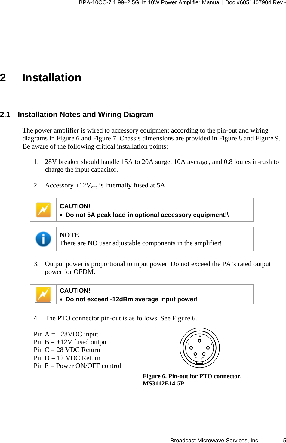 BPA-10CC-7 1.99&ndash;2.5GHz 10W Power Amplifier Manual | Doc #6051407904 Rev - Broadcast Microwave Services, Inc.   5 2 Installation 2.1  Installation Notes and Wiring Diagram The power amplifier is wired to accessory equipment according to the pin-out and wiring diagrams in Figure 6 and Figure 7. Chassis dimensions are provided in Figure 8 and Figure 9. Be aware of the following critical installation points: 1. 28V breaker should handle 15A to 20A surge, 10A average, and 0.8 joules in-rush to charge the input capacitor. 2. Accessory +12Vout  is internally fused at 5A.   CAUTION!  &bull; Do not 5A peak load in optional accessory equipment!\   NOTE There are NO user adjustable components in the amplifier!  3. Output power is proportional to input power. Do not exceed the PA&rsquo;s rated output power for OFDM.    CAUTION!  &bull; Do not exceed -12dBm average input power!   4. The PTO connector pin-out is as follows. See Figure 6.   Pin A = +28VDC input Pin B = +12V fused output Pin C = 28 VDC Return Pin D = 12 VDC Return Pin E = Power ON/OFF control    DEBCA Figure 6. Pin-out for PTO connector, MS3112E14-5P 