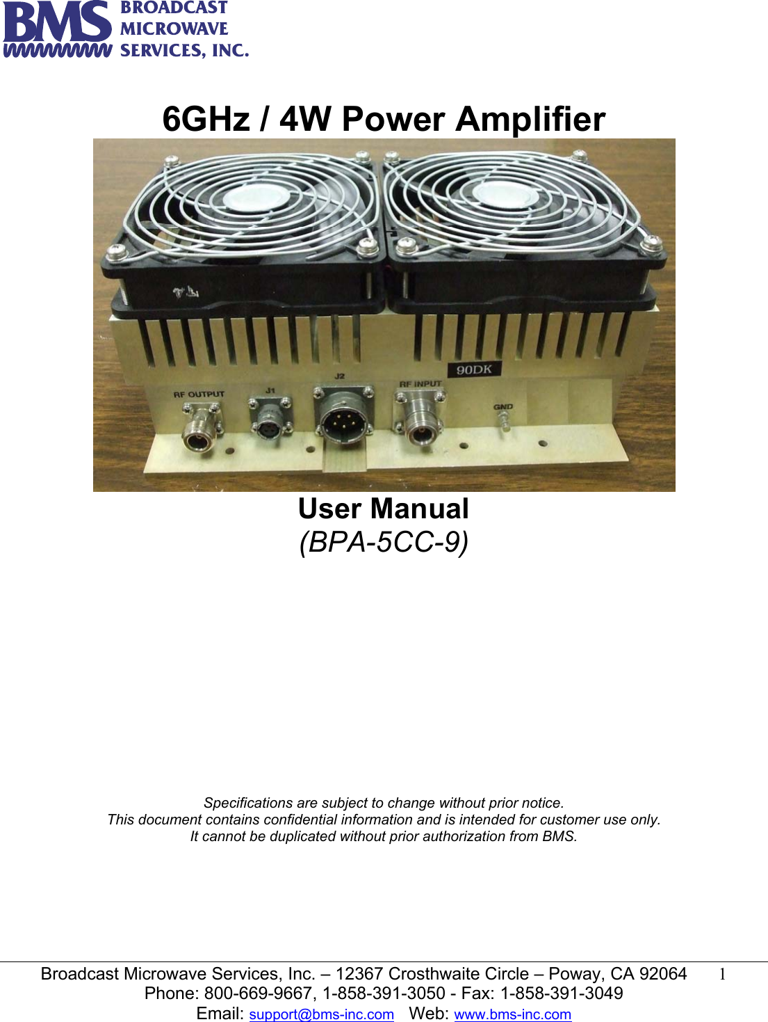   Broadcast Microwave Services, Inc. &ndash; 12367 Crosthwaite Circle &ndash; Poway, CA 92064  1  Phone: 800-669-9667, 1-858-391-3050 - Fax: 1-858-391-3049 Email: support@bms-inc.com   Web: www.bms-inc.com   6GHz / 4W Power Amplifier  User Manual (BPA-5CC-9)               Specifications are subject to change without prior notice. This document contains confidential information and is intended for customer use only. It cannot be duplicated without prior authorization from BMS.