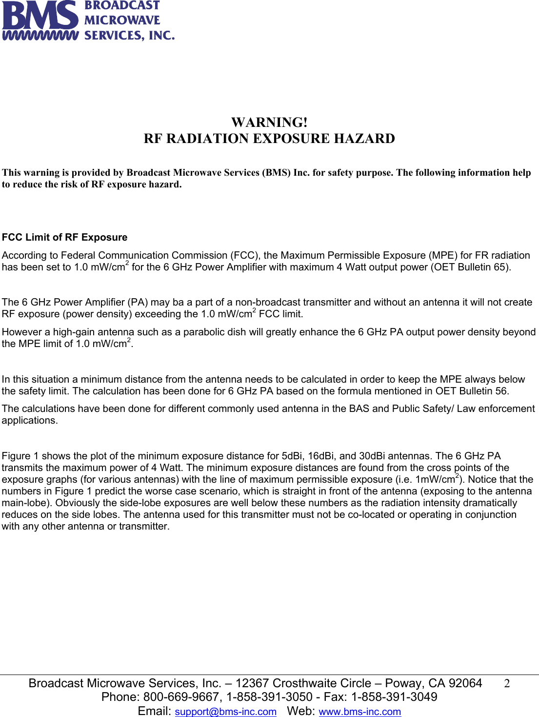   Broadcast Microwave Services, Inc. &ndash; 12367 Crosthwaite Circle &ndash; Poway, CA 92064  2  Phone: 800-669-9667, 1-858-391-3050 - Fax: 1-858-391-3049 Email: support@bms-inc.com   Web: www.bms-inc.com       WARNING! RF RADIATION EXPOSURE HAZARD  This warning is provided by Broadcast Microwave Services (BMS) Inc. for safety purpose. The following information help to reduce the risk of RF exposure hazard.    FCC Limit of RF Exposure According to Federal Communication Commission (FCC), the Maximum Permissible Exposure (MPE) for FR radiation has been set to 1.0 mW/cm2 for the 6 GHz Power Amplifier with maximum 4 Watt output power (OET Bulletin 65).  The 6 GHz Power Amplifier (PA) may ba a part of a non-broadcast transmitter and without an antenna it will not create RF exposure (power density) exceeding the 1.0 mW/cm2 FCC limit. However a high-gain antenna such as a parabolic dish will greatly enhance the 6 GHz PA output power density beyond the MPE limit of 1.0 mW/cm2.  In this situation a minimum distance from the antenna needs to be calculated in order to keep the MPE always below the safety limit. The calculation has been done for 6 GHz PA based on the formula mentioned in OET Bulletin 56. The calculations have been done for different commonly used antenna in the BAS and Public Safety/ Law enforcement applications.  Figure 1 shows the plot of the minimum exposure distance for 5dBi, 16dBi, and 30dBi antennas. The 6 GHz PA transmits the maximum power of 4 Watt. The minimum exposure distances are found from the cross points of the exposure graphs (for various antennas) with the line of maximum permissible exposure (i.e. 1mW/cm2). Notice that the numbers in Figure 1 predict the worse case scenario, which is straight in front of the antenna (exposing to the antenna main-lobe). Obviously the side-lobe exposures are well below these numbers as the radiation intensity dramatically reduces on the side lobes. The antenna used for this transmitter must not be co-located or operating in conjunction with any other antenna or transmitter.   