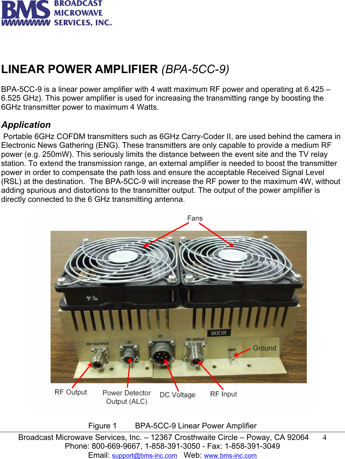  Broadcast Microwave Services, Inc. &ndash; 12367 Crosthwaite Circle &ndash; Poway, CA 92064  4  Phone: 800-669-9667, 1-858-391-3050 - Fax: 1-858-391-3049 Email: support@bms-inc.com   Web: www.bms-inc.com     LINEAR POWER AMPLIFIER (BPA-5CC-9)  BPA-5CC-9 is a linear power amplifier with 4 watt maximum RF power and operating at 6.425 &ndash; 6.525 GHz). This power amplifier is used for increasing the transmitting range by boosting the 6GHz transmitter power to maximum 4 Watts. Application  Portable 6GHz COFDM transmitters such as 6GHz Carry-Coder II, are used behind the camera in Electronic News Gathering (ENG). These transmitters are only capable to provide a medium RF power (e.g. 250mW). This seriously limits the distance between the event site and the TV relay station. To extend the transmission range, an external amplifier is needed to boost the transmitter power in order to compensate the path loss and ensure the acceptable Received Signal Level (RSL) at the destination.  The BPA-5CC-9 will increase the RF power to the maximum 4W, without adding spurious and distortions to the transmitter output. The output of the power amplifier is directly connected to the 6 GHz transmitting antenna.     Figure 1  BPA-5CC-9 Linear Power Amplifier 
