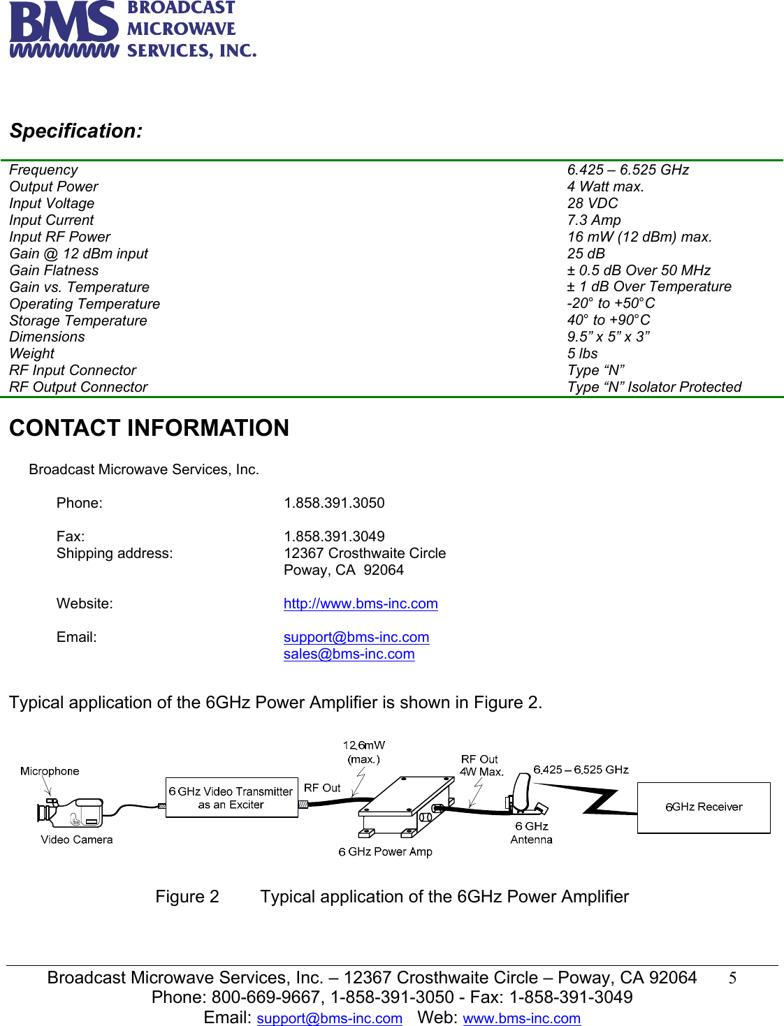   Broadcast Microwave Services, Inc. &ndash; 12367 Crosthwaite Circle &ndash; Poway, CA 92064  5  Phone: 800-669-9667, 1-858-391-3050 - Fax: 1-858-391-3049 Email: support@bms-inc.com   Web: www.bms-inc.com    Specification: Ch Frequency  6.425 &ndash; 6.525 GHz Output Power  4 Watt max. Input Voltage  28 VDC  Input Current  7.3 Amp Input RF Power  16 mW (12 dBm) max. Gain @ 12 dBm input  25 dB Gain Flatness  &plusmn; 0.5 dB Over 50 MHz Gain vs. Temperature  &plusmn; 1 dB Over Temperature Operating Temperature  -20&deg; to +50&deg;C Storage Temperature  40&deg; to +90&deg;C Dimensions  9.5&rdquo; x 5&rdquo; x 3&rdquo; Weight  5 lbs RF Input Connector  Type &ldquo;N&rdquo;  RF Output Connector  Type &ldquo;N&rdquo; Isolator Protected  CONTACT INFORMATION             Broadcast Microwave Services, Inc.  Phone: 1.858.391.3050   Fax: 1.858.391.3049 Shipping address:  12367 Crosthwaite Circle Poway, CA  92064   Website:  http://www.bms-inc.com   Email:  support@bms-inc.com sales@bms-inc.com   Typical application of the 6GHz Power Amplifier is shown in Figure 2.    Figure 2  Typical application of the 6GHz Power Amplifier   