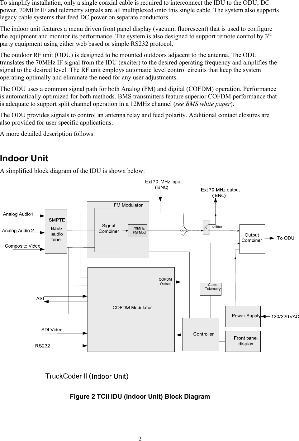  2To simplify installation, only a single coaxial cable is required to interconnect the IDU to the ODU; DC power, 70MHz IF and telemetry signals are all multiplexed onto this single cable. The system also supports legacy cable systems that feed DC power on separate conductors. The indoor unit features a menu driven front panel display (vacuum fluorescent) that is used to configure the equipment and monitor its performance. The system is also designed to support remote control by 3rd party equipment using either web based or simple RS232 protocol. The outdoor RF unit (ODU) is designed to be mounted outdoors adjacent to the antenna. The ODU translates the 70MHz IF signal from the IDU (exciter) to the desired operating frequency and amplifies the signal to the desired level. The RF unit employs automatic level control circuits that keep the system operating optimally and eliminate the need for any user adjustments. The ODU uses a common signal path for both Analog (FM) and digital (COFDM) operation. Performance is automatically optimized for both methods. BMS transmitters feature superior COFDM performance that is adequate to support split channel operation in a 12MHz channel (see BMS white paper). The ODU provides signals to control an antenna relay and feed polarity. Additional contact closures are also provided for user specific applications.  A more detailed description follows:  Indoor Unit A simplified block diagram of the IDU is shown below:  Figure 2 TCII IDU (Indoor Unit) Block Diagram   