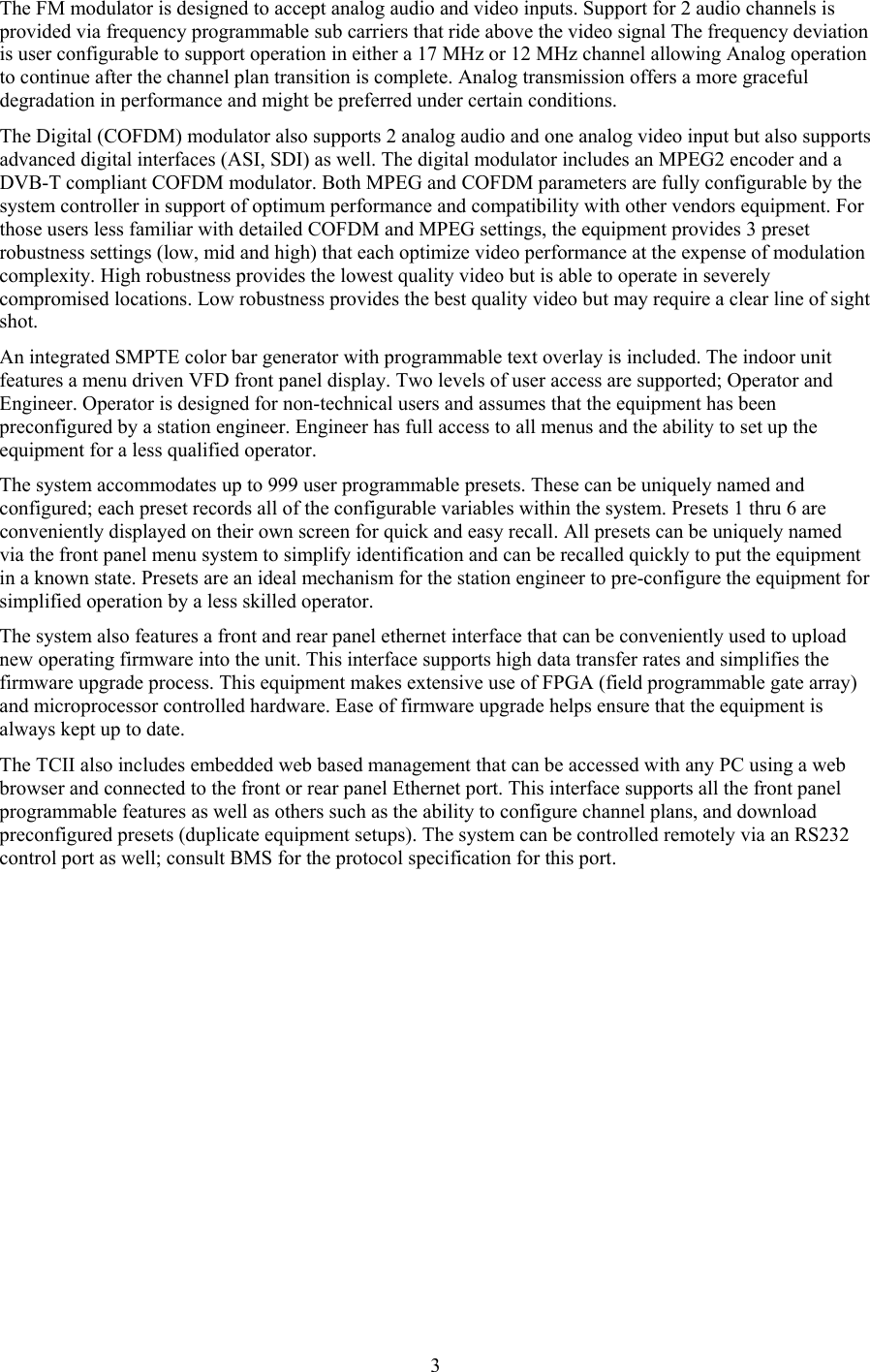  3The FM modulator is designed to accept analog audio and video inputs. Support for 2 audio channels is provided via frequency programmable sub carriers that ride above the video signal The frequency deviation is user configurable to support operation in either a 17 MHz or 12 MHz channel allowing Analog operation to continue after the channel plan transition is complete. Analog transmission offers a more graceful degradation in performance and might be preferred under certain conditions. The Digital (COFDM) modulator also supports 2 analog audio and one analog video input but also supports advanced digital interfaces (ASI, SDI) as well. The digital modulator includes an MPEG2 encoder and a DVB-T compliant COFDM modulator. Both MPEG and COFDM parameters are fully configurable by the system controller in support of optimum performance and compatibility with other vendors equipment. For those users less familiar with detailed COFDM and MPEG settings, the equipment provides 3 preset robustness settings (low, mid and high) that each optimize video performance at the expense of modulation complexity. High robustness provides the lowest quality video but is able to operate in severely compromised locations. Low robustness provides the best quality video but may require a clear line of sight shot. An integrated SMPTE color bar generator with programmable text overlay is included. The indoor unit features a menu driven VFD front panel display. Two levels of user access are supported; Operator and Engineer. Operator is designed for non-technical users and assumes that the equipment has been preconfigured by a station engineer. Engineer has full access to all menus and the ability to set up the equipment for a less qualified operator.  The system accommodates up to 999 user programmable presets. These can be uniquely named and configured; each preset records all of the configurable variables within the system. Presets 1 thru 6 are conveniently displayed on their own screen for quick and easy recall. All presets can be uniquely named via the front panel menu system to simplify identification and can be recalled quickly to put the equipment in a known state. Presets are an ideal mechanism for the station engineer to pre-configure the equipment for simplified operation by a less skilled operator.  The system also features a front and rear panel ethernet interface that can be conveniently used to upload new operating firmware into the unit. This interface supports high data transfer rates and simplifies the firmware upgrade process. This equipment makes extensive use of FPGA (field programmable gate array) and microprocessor controlled hardware. Ease of firmware upgrade helps ensure that the equipment is always kept up to date. The TCII also includes embedded web based management that can be accessed with any PC using a web browser and connected to the front or rear panel Ethernet port. This interface supports all the front panel programmable features as well as others such as the ability to configure channel plans, and download preconfigured presets (duplicate equipment setups). The system can be controlled remotely via an RS232 control port as well; consult BMS for the protocol specification for this port.  