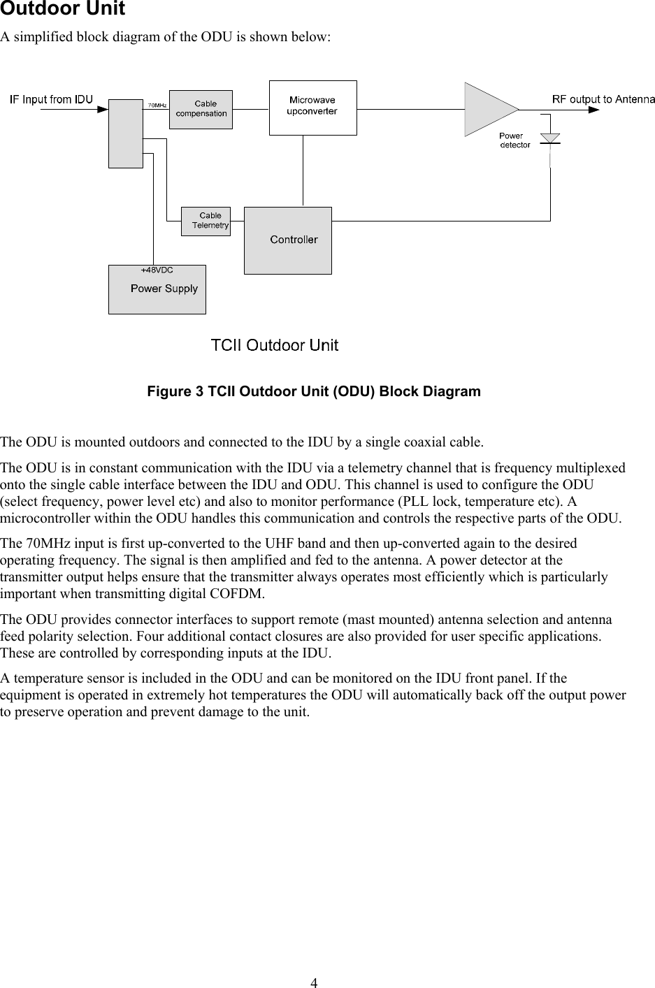  4Outdoor Unit A simplified block diagram of the ODU is shown below:   Figure 3 TCII Outdoor Unit (ODU) Block Diagram  The ODU is mounted outdoors and connected to the IDU by a single coaxial cable. The ODU is in constant communication with the IDU via a telemetry channel that is frequency multiplexed onto the single cable interface between the IDU and ODU. This channel is used to configure the ODU (select frequency, power level etc) and also to monitor performance (PLL lock, temperature etc). A microcontroller within the ODU handles this communication and controls the respective parts of the ODU. The 70MHz input is first up-converted to the UHF band and then up-converted again to the desired operating frequency. The signal is then amplified and fed to the antenna. A power detector at the transmitter output helps ensure that the transmitter always operates most efficiently which is particularly important when transmitting digital COFDM. The ODU provides connector interfaces to support remote (mast mounted) antenna selection and antenna feed polarity selection. Four additional contact closures are also provided for user specific applications. These are controlled by corresponding inputs at the IDU.  A temperature sensor is included in the ODU and can be monitored on the IDU front panel. If the equipment is operated in extremely hot temperatures the ODU will automatically back off the output power to preserve operation and prevent damage to the unit.   