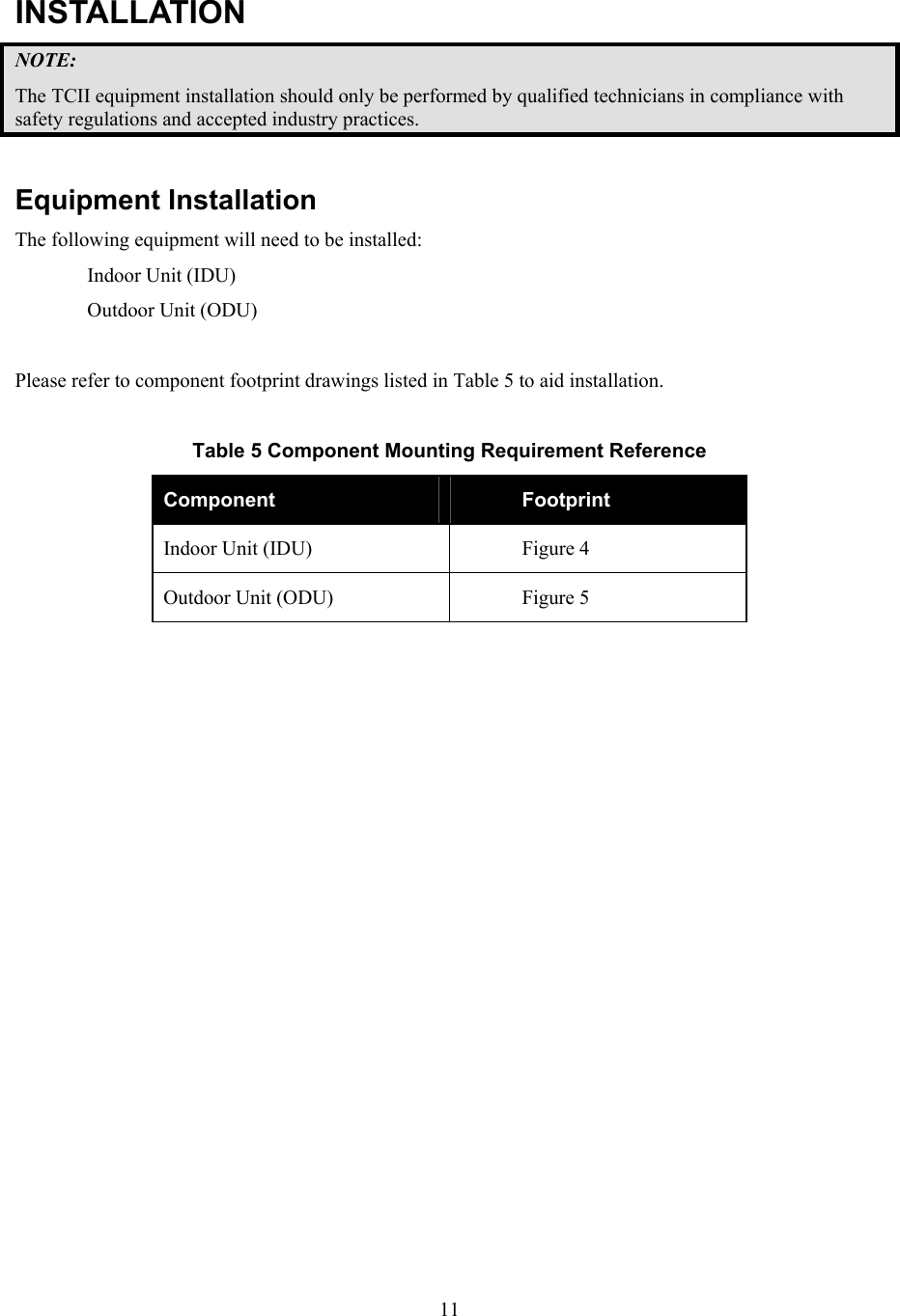  11 INSTALLATION NOTE: The TCII equipment installation should only be performed by qualified technicians in compliance with safety regulations and accepted industry practices.   Equipment Installation The following equipment will need to be installed: Indoor Unit (IDU) Outdoor Unit (ODU)  Please refer to component footprint drawings listed in Table 5 to aid installation.  Table 5 Component Mounting Requirement Reference Component  Footprint Indoor Unit (IDU)  Figure 4 Outdoor Unit (ODU)  Figure 5   