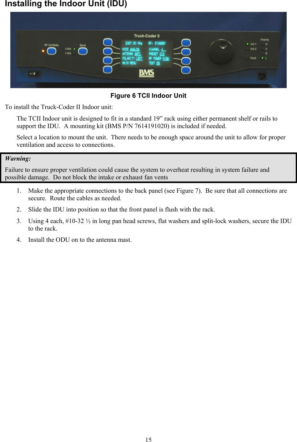  15Installing the Indoor Unit (IDU)  Figure 6 TCII Indoor Unit To install the Truck-Coder II Indoor unit: The TCII Indoor unit is designed to fit in a standard 19&rdquo; rack using either permanent shelf or rails to support the IDU.  A mounting kit (BMS P/N 7614191020) is included if needed. Select a location to mount the unit.  There needs to be enough space around the unit to allow for proper ventilation and access to connections.  Warning: Failure to ensure proper ventilation could cause the system to overheat resulting in system failure and possible damage.  Do not block the intake or exhaust fan vents 1. Make the appropriate connections to the back panel (see Figure 7).  Be sure that all connections are secure.  Route the cables as needed. 2. Slide the IDU into position so that the front panel is flush with the rack. 3. Using 4 each, #10-32 &frac12; in long pan head screws, flat washers and split-lock washers, secure the IDU to the rack.  4. Install the ODU on to the antenna mast.  