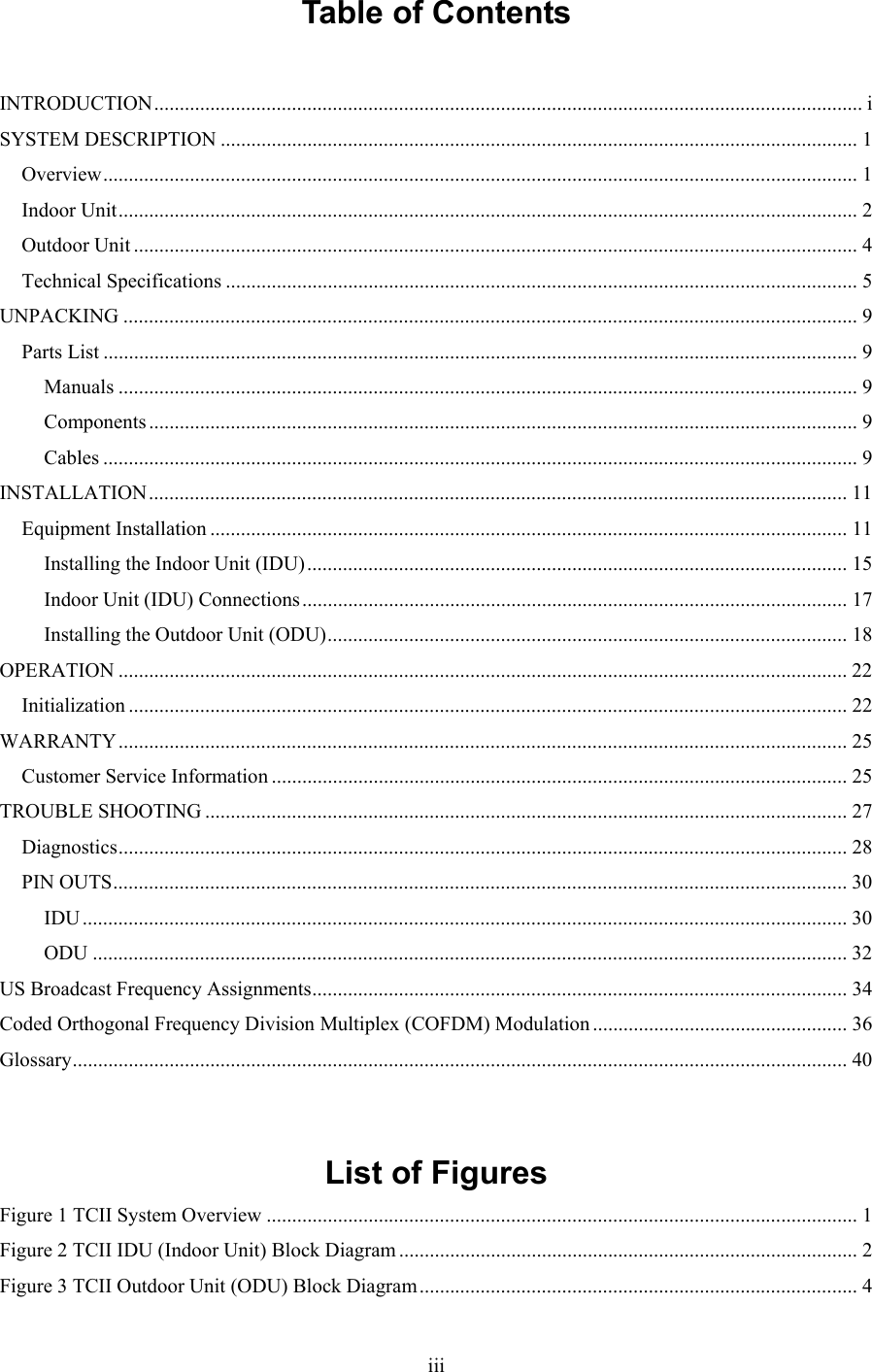  iiiTable of Contents  INTRODUCTION........................................................................................................................................... i SYSTEM DESCRIPTION ............................................................................................................................. 1 Overview.................................................................................................................................................... 1 Indoor Unit................................................................................................................................................. 2 Outdoor Unit .............................................................................................................................................. 4 Technical Specifications ............................................................................................................................ 5 UNPACKING ................................................................................................................................................ 9 Parts List .................................................................................................................................................... 9 Manuals ................................................................................................................................................. 9 Components ........................................................................................................................................... 9 Cables .................................................................................................................................................... 9 INSTALLATION......................................................................................................................................... 11 Equipment Installation ............................................................................................................................. 11 Installing the Indoor Unit (IDU).......................................................................................................... 15 Indoor Unit (IDU) Connections........................................................................................................... 17 Installing the Outdoor Unit (ODU)...................................................................................................... 18 OPERATION ............................................................................................................................................... 22 Initialization ............................................................................................................................................. 22 WARRANTY............................................................................................................................................... 25 Customer Service Information ................................................................................................................. 25 TROUBLE SHOOTING .............................................................................................................................. 27 Diagnostics............................................................................................................................................... 28 PIN OUTS................................................................................................................................................ 30 IDU ...................................................................................................................................................... 30 ODU .................................................................................................................................................... 32 US Broadcast Frequency Assignments......................................................................................................... 34 Coded Orthogonal Frequency Division Multiplex (COFDM) Modulation .................................................. 36 Glossary........................................................................................................................................................ 40   List of Figures Figure 1 TCII System Overview .................................................................................................................... 1 Figure 2 TCII IDU (Indoor Unit) Block Diagram .......................................................................................... 2 Figure 3 TCII Outdoor Unit (ODU) Block Diagram...................................................................................... 4 