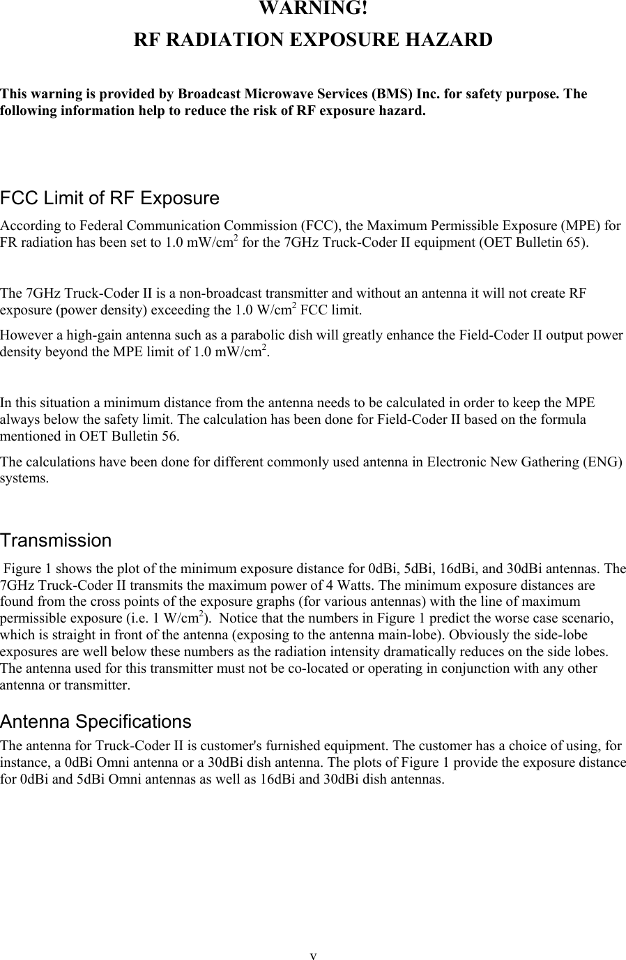  v WARNING! RF RADIATION EXPOSURE HAZARD  This warning is provided by Broadcast Microwave Services (BMS) Inc. for safety purpose. The following information help to reduce the risk of RF exposure hazard.    FCC Limit of RF Exposure According to Federal Communication Commission (FCC), the Maximum Permissible Exposure (MPE) for FR radiation has been set to 1.0 mW/cm2 for the 7GHz Truck-Coder II equipment (OET Bulletin 65).  The 7GHz Truck-Coder II is a non-broadcast transmitter and without an antenna it will not create RF exposure (power density) exceeding the 1.0 W/cm2 FCC limit. However a high-gain antenna such as a parabolic dish will greatly enhance the Field-Coder II output power density beyond the MPE limit of 1.0 mW/cm2.  In this situation a minimum distance from the antenna needs to be calculated in order to keep the MPE always below the safety limit. The calculation has been done for Field-Coder II based on the formula mentioned in OET Bulletin 56. The calculations have been done for different commonly used antenna in Electronic New Gathering (ENG) systems.  Transmission  Figure 1 shows the plot of the minimum exposure distance for 0dBi, 5dBi, 16dBi, and 30dBi antennas. The 7GHz Truck-Coder II transmits the maximum power of 4 Watts. The minimum exposure distances are found from the cross points of the exposure graphs (for various antennas) with the line of maximum permissible exposure (i.e. 1 W/cm2).  Notice that the numbers in Figure 1 predict the worse case scenario, which is straight in front of the antenna (exposing to the antenna main-lobe). Obviously the side-lobe exposures are well below these numbers as the radiation intensity dramatically reduces on the side lobes. The antenna used for this transmitter must not be co-located or operating in conjunction with any other antenna or transmitter. Antenna Specifications  The antenna for Truck-Coder II is customer's furnished equipment. The customer has a choice of using, for instance, a 0dBi Omni antenna or a 30dBi dish antenna. The plots of Figure 1 provide the exposure distance for 0dBi and 5dBi Omni antennas as well as 16dBi and 30dBi dish antennas.  
