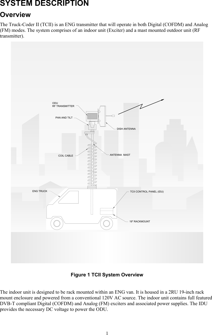  1SYSTEM DESCRIPTION Overview The Truck-Coder II (TCII) is an ENG transmitter that will operate in both Digital (COFDM) and Analog (FM) modes. The system comprises of an indoor unit (Exciter) and a mast mounted outdoor unit (RF transmitter).    Figure 1 TCII System Overview  The indoor unit is designed to be rack mounted within an ENG van. It is housed in a 2RU 19-inch rack mount enclosure and powered from a conventional 120V AC source. The indoor unit contains full featured DVB-T compliant Digital (COFDM) and Analog (FM) exciters and associated power supplies. The IDU provides the necessary DC voltage to power the ODU.  