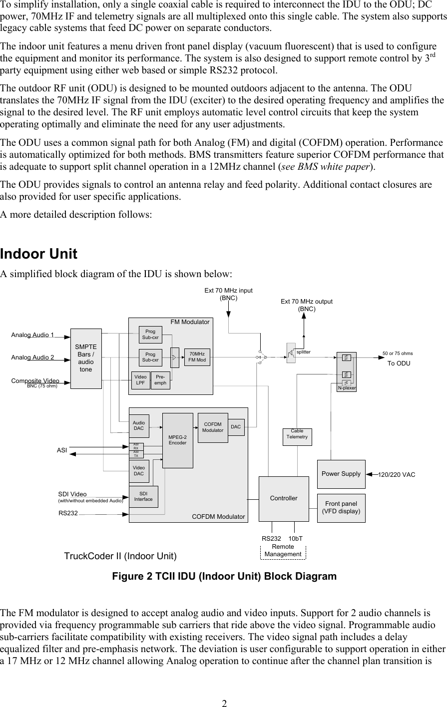  2To simplify installation, only a single coaxial cable is required to interconnect the IDU to the ODU; DC power, 70MHz IF and telemetry signals are all multiplexed onto this single cable. The system also supports legacy cable systems that feed DC power on separate conductors. The indoor unit features a menu driven front panel display (vacuum fluorescent) that is used to configure the equipment and monitor its performance. The system is also designed to support remote control by 3rd party equipment using either web based or simple RS232 protocol. The outdoor RF unit (ODU) is designed to be mounted outdoors adjacent to the antenna. The ODU translates the 70MHz IF signal from the IDU (exciter) to the desired operating frequency and amplifies the signal to the desired level. The RF unit employs automatic level control circuits that keep the system operating optimally and eliminate the need for any user adjustments. The ODU uses a common signal path for both Analog (FM) and digital (COFDM) operation. Performance is automatically optimized for both methods. BMS transmitters feature superior COFDM performance that is adequate to support split channel operation in a 12MHz channel (see BMS white paper). The ODU provides signals to control an antenna relay and feed polarity. Additional contact closures are also provided for user specific applications.  A more detailed description follows:  Indoor Unit A simplified block diagram of the IDU is shown below: Composite Video Front panel(VFD display)Power Supply 120/220 VACExt 70 MHz input (BNC)splitterExt 70 MHz output(BNC)Cable TelemetryControllerN-plexer10bTProgSub-cxrProgSub-cxrVideoLPF70MHzFM ModFM ModulatorAnalog Audio 1RS232RemoteManagementDACCOFDM ModulatorMPEG-2EncoderAudioDACVideoDACSDI InterfaceSDI Video(with/without embedded Audio)ASIASI RXASI TXAnalog Audio 2TruckCoder II (Indoor Unit)SMPTE Bars / audio tonePre-emphRS232BNC (75 ohm)50 or 75 ohmsCOFDM ModulatorTo ODU Figure 2 TCII IDU (Indoor Unit) Block Diagram   The FM modulator is designed to accept analog audio and video inputs. Support for 2 audio channels is provided via frequency programmable sub carriers that ride above the video signal. Programmable audio sub-carriers facilitate compatibility with existing receivers. The video signal path includes a delay equalized filter and pre-emphasis network. The deviation is user configurable to support operation in either a 17 MHz or 12 MHz channel allowing Analog operation to continue after the channel plan transition is 