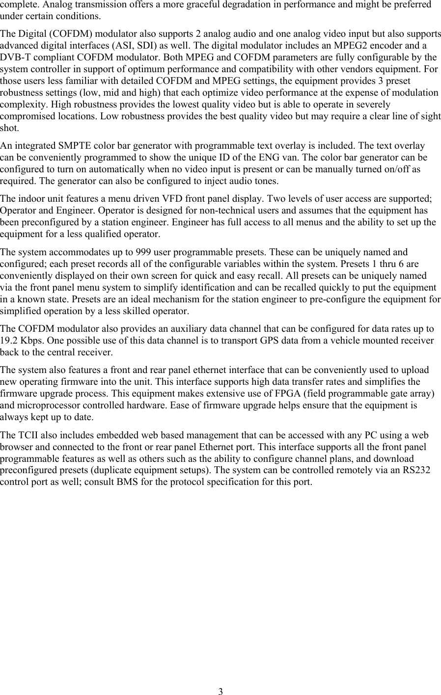  3complete. Analog transmission offers a more graceful degradation in performance and might be preferred under certain conditions. The Digital (COFDM) modulator also supports 2 analog audio and one analog video input but also supports advanced digital interfaces (ASI, SDI) as well. The digital modulator includes an MPEG2 encoder and a DVB-T compliant COFDM modulator. Both MPEG and COFDM parameters are fully configurable by the system controller in support of optimum performance and compatibility with other vendors equipment. For those users less familiar with detailed COFDM and MPEG settings, the equipment provides 3 preset robustness settings (low, mid and high) that each optimize video performance at the expense of modulation complexity. High robustness provides the lowest quality video but is able to operate in severely compromised locations. Low robustness provides the best quality video but may require a clear line of sight shot. An integrated SMPTE color bar generator with programmable text overlay is included. The text overlay can be conveniently programmed to show the unique ID of the ENG van. The color bar generator can be configured to turn on automatically when no video input is present or can be manually turned on/off as required. The generator can also be configured to inject audio tones. The indoor unit features a menu driven VFD front panel display. Two levels of user access are supported; Operator and Engineer. Operator is designed for non-technical users and assumes that the equipment has been preconfigured by a station engineer. Engineer has full access to all menus and the ability to set up the equipment for a less qualified operator.  The system accommodates up to 999 user programmable presets. These can be uniquely named and configured; each preset records all of the configurable variables within the system. Presets 1 thru 6 are conveniently displayed on their own screen for quick and easy recall. All presets can be uniquely named via the front panel menu system to simplify identification and can be recalled quickly to put the equipment in a known state. Presets are an ideal mechanism for the station engineer to pre-configure the equipment for simplified operation by a less skilled operator.  The COFDM modulator also provides an auxiliary data channel that can be configured for data rates up to 19.2 Kbps. One possible use of this data channel is to transport GPS data from a vehicle mounted receiver back to the central receiver. The system also features a front and rear panel ethernet interface that can be conveniently used to upload new operating firmware into the unit. This interface supports high data transfer rates and simplifies the firmware upgrade process. This equipment makes extensive use of FPGA (field programmable gate array) and microprocessor controlled hardware. Ease of firmware upgrade helps ensure that the equipment is always kept up to date. The TCII also includes embedded web based management that can be accessed with any PC using a web browser and connected to the front or rear panel Ethernet port. This interface supports all the front panel programmable features as well as others such as the ability to configure channel plans, and download preconfigured presets (duplicate equipment setups). The system can be controlled remotely via an RS232 control port as well; consult BMS for the protocol specification for this port.  
