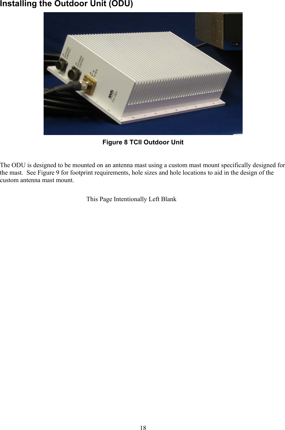  18Installing the Outdoor Unit (ODU)   Figure 8 TCII Outdoor Unit  The ODU is designed to be mounted on an antenna mast using a custom mast mount specifically designed for the mast.  See Figure 9 for footprint requirements, hole sizes and hole locations to aid in the design of the custom antenna mast mount.  This Page Intentionally Left Blank 