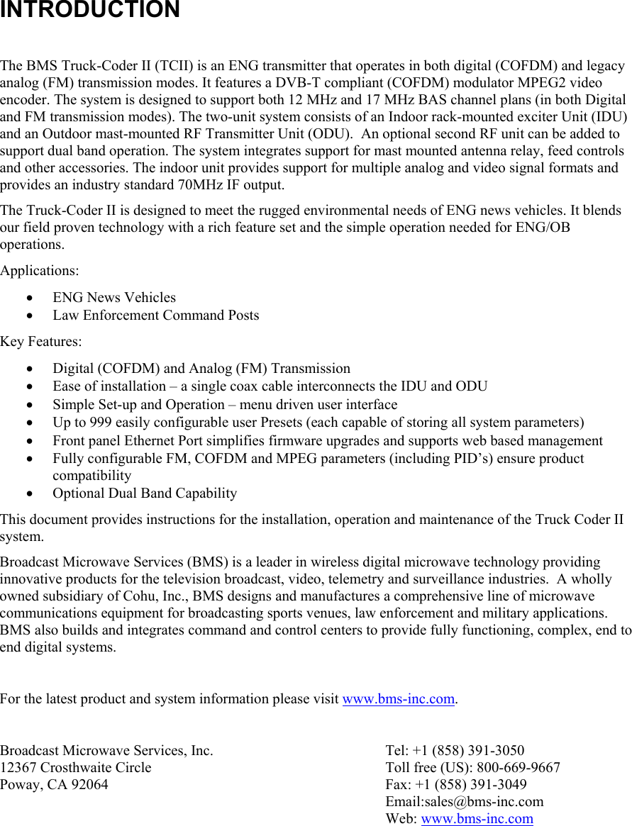 INTRODUCTION  The BMS Truck-Coder II (TCII) is an ENG transmitter that operates in both digital (COFDM) and legacy analog (FM) transmission modes. It features a DVB-T compliant (COFDM) modulator MPEG2 video encoder. The system is designed to support both 12 MHz and 17 MHz BAS channel plans (in both Digital and FM transmission modes). The two-unit system consists of an Indoor rack-mounted exciter Unit (IDU) and an Outdoor mast-mounted RF Transmitter Unit (ODU).  An optional second RF unit can be added to support dual band operation. The system integrates support for mast mounted antenna relay, feed controls and other accessories. The indoor unit provides support for multiple analog and video signal formats and provides an industry standard 70MHz IF output. The Truck-Coder II is designed to meet the rugged environmental needs of ENG news vehicles. It blends our field proven technology with a rich feature set and the simple operation needed for ENG/OB operations.  Applications: &bull; ENG News Vehicles &bull; Law Enforcement Command Posts Key Features: &bull; Digital (COFDM) and Analog (FM) Transmission &bull; Ease of installation &ndash; a single coax cable interconnects the IDU and ODU &bull; Simple Set-up and Operation &ndash; menu driven user interface &bull; Up to 999 easily configurable user Presets (each capable of storing all system parameters) &bull; Front panel Ethernet Port simplifies firmware upgrades and supports web based management &bull; Fully configurable FM, COFDM and MPEG parameters (including PID&rsquo;s) ensure product compatibility &bull; Optional Dual Band Capability  This document provides instructions for the installation, operation and maintenance of the Truck Coder II system.   Broadcast Microwave Services (BMS) is a leader in wireless digital microwave technology providing innovative products for the television broadcast, video, telemetry and surveillance industries.  A wholly owned subsidiary of Cohu, Inc., BMS designs and manufactures a comprehensive line of microwave communications equipment for broadcasting sports venues, law enforcement and military applications.  BMS also builds and integrates command and control centers to provide fully functioning, complex, end to end digital systems.  For the latest product and system information please visit www.bms-inc.com.    Broadcast Microwave Services, Inc. 12367 Crosthwaite Circle Poway, CA 92064   Tel: +1 (858) 391-3050 Toll free (US): 800-669-9667 Fax: +1 (858) 391-3049 Email:sales@bms-inc.com Web: www.bms-inc.com  