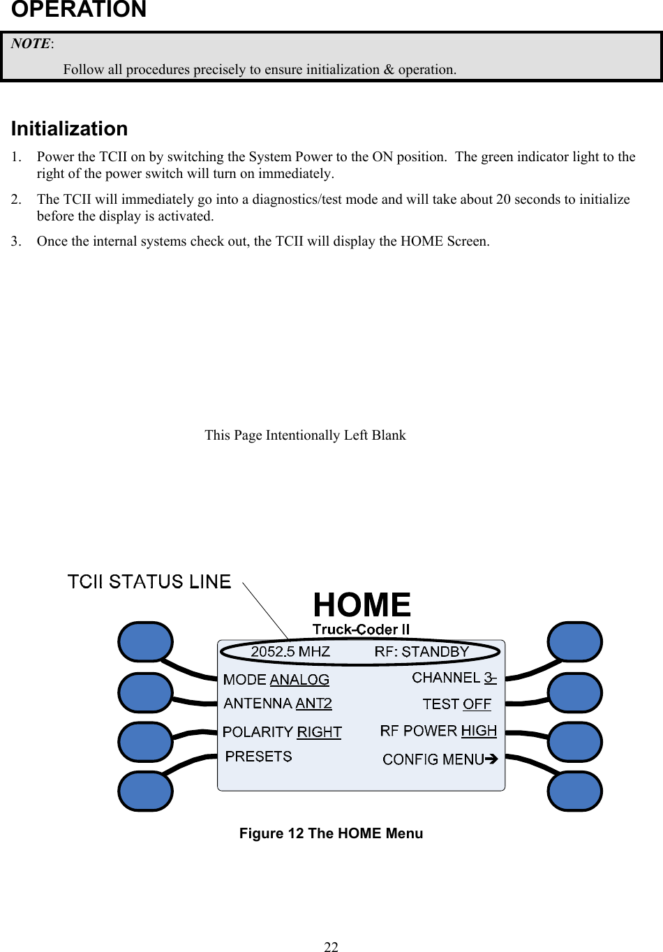  22OPERATION NOTE: Follow all procedures precisely to ensure initialization &amp; operation.  Initialization 1. Power the TCII on by switching the System Power to the ON position.  The green indicator light to the right of the power switch will turn on immediately. 2. The TCII will immediately go into a diagnostics/test mode and will take about 20 seconds to initialize before the display is activated. 3. Once the internal systems check out, the TCII will display the HOME Screen.    Figure 12 The HOME Menu  This Page Intentionally Left Blank 