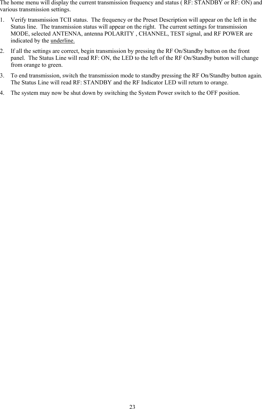  23The home menu will display the current transmission frequency and status ( RF: STANDBY or RF: ON) and various transmission settings.   1. Verify transmission TCII status.  The frequency or the Preset Description will appear on the left in the Status line.  The transmission status will appear on the right.  The current settings for transmission MODE, selected ANTENNA, antenna POLARITY , CHANNEL, TEST signal, and RF POWER are indicated by the underline. 2. If all the settings are correct, begin transmission by pressing the RF On/Standby button on the front panel.  The Status Line will read RF: ON, the LED to the left of the RF On/Standby button will change from orange to green. 3. To end transmission, switch the transmission mode to standby pressing the RF On/Standby button again.  The Status Line will read RF: STANDBY and the RF Indicator LED will return to orange. 4. The system may now be shut down by switching the System Power switch to the OFF position.  