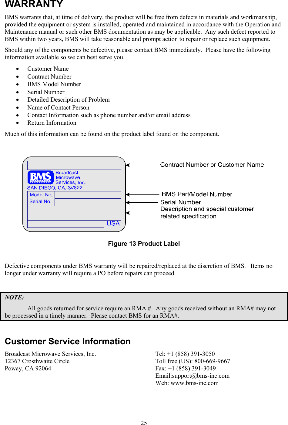  25WARRANTY BMS warrants that, at time of delivery, the product will be free from defects in materials and workmanship, provided the equipment or system is installed, operated and maintained in accordance with the Operation and Maintenance manual or such other BMS documentation as may be applicable.  Any such defect reported to BMS within two years, BMS will take reasonable and prompt action to repair or replace such equipment. Should any of the components be defective, please contact BMS immediately.  Please have the following information available so we can best serve you.   &bull; Customer Name  &bull; Contract Number  &bull; BMS Model Number  &bull; Serial Number  &bull; Detailed Description of Problem  &bull; Name of Contact Person  &bull; Contact Information such as phone number and/or email address  &bull; Return Information Much of this information can be found on the product label found on the component.   Figure 13 Product Label  Defective components under BMS warranty will be repaired/replaced at the discretion of BMS.   Items no longer under warranty will require a PO before repairs can proceed.    NOTE: All goods returned for service require an RMA #.  Any goods received without an RMA# may not be processed in a timely manner.  Please contact BMS for an RMA#.  Customer Service Information Broadcast Microwave Services, Inc. 12367 Crosthwaite Circle Poway, CA 92064   Tel: +1 (858) 391-3050 Toll free (US): 800-669-9667 Fax: +1 (858) 391-3049 Email:support@bms-inc.com Web: www.bms-inc.com  
