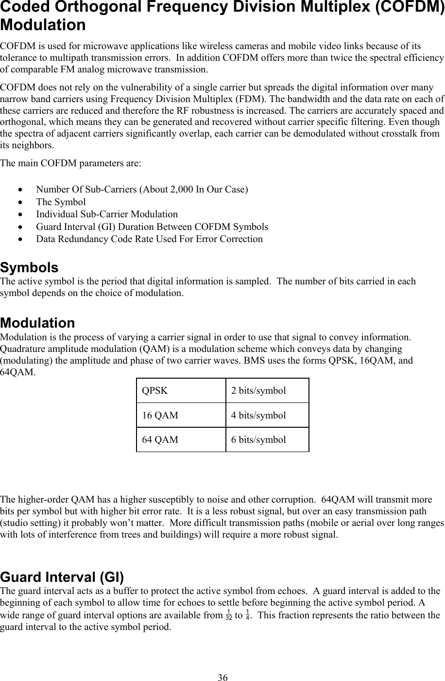 36Coded Orthogonal Frequency Division Multiplex (COFDM) Modulation COFDM is used for microwave applications like wireless cameras and mobile video links because of its tolerance to multipath transmission errors.  In addition COFDM offers more than twice the spectral efficiency of comparable FM analog microwave transmission. COFDM does not rely on the vulnerability of a single carrier but spreads the digital information over many narrow band carriers using Frequency Division Multiplex (FDM). The bandwidth and the data rate on each of these carriers are reduced and therefore the RF robustness is increased. The carriers are accurately spaced and orthogonal, which means they can be generated and recovered without carrier specific filtering. Even though the spectra of adjacent carriers significantly overlap, each carrier can be demodulated without crosstalk from its neighbors. The main COFDM parameters are: &bull; Number Of Sub-Carriers (About 2,000 In Our Case) &bull; The Symbol  &bull; Individual Sub-Carrier Modulation &bull; Guard Interval (GI) Duration Between COFDM Symbols &bull; Data Redundancy Code Rate Used For Error Correction Symbols The active symbol is the period that digital information is sampled.  The number of bits carried in each symbol depends on the choice of modulation.   Modulation Modulation is the process of varying a carrier signal in order to use that signal to convey information.  Quadrature amplitude modulation (QAM) is a modulation scheme which conveys data by changing (modulating) the amplitude and phase of two carrier waves. BMS uses the forms QPSK, 16QAM, and 64QAM.   QPSK   2 bits/symbol 16 QAM  4 bits/symbol 64 QAM  6 bits/symbol    The higher-order QAM has a higher susceptibly to noise and other corruption.  64QAM will transmit more bits per symbol but with higher bit error rate.  It is a less robust signal, but over an easy transmission path (studio setting) it probably won&rsquo;t matter.  More difficult transmission paths (mobile or aerial over long ranges with lots of interference from trees and buildings) will require a more robust signal.       Guard Interval (GI) The guard interval acts as a buffer to protect the active symbol from echoes.  A guard interval is added to the beginning of each symbol to allow time for echoes to settle before beginning the active symbol period. A wide range of guard interval options are available from  to .  This fraction represents the ratio between the guard interval to the active symbol period.  