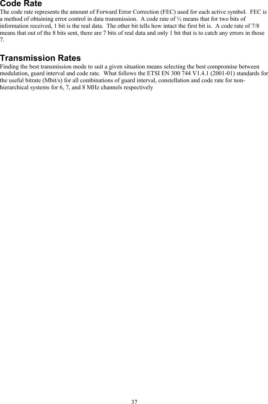  37 Code Rate The code rate represents the amount of Forward Error Correction (FEC) used for each active symbol.  FEC is a method of obtaining error control in data transmission.  A code rate of &frac12; means that for two bits of information received, 1 bit is the real data.  The other bit tells how intact the first bit is.  A code rate of 7/8 means that out of the 8 bits sent, there are 7 bits of real data and only 1 bit that is to catch any errors in those 7.  Transmission Rates Finding the best transmission mode to suit a given situation means selecting the best compromise between modulation, guard interval and code rate.  What follows the ETSI EN 300 744 V1.4.1 (2001-01) standards for the useful bitrate (Mbit/s) for all combinations of guard interval, constellation and code rate for non-hierarchical systems for 6, 7, and 8 MHz channels respectively 