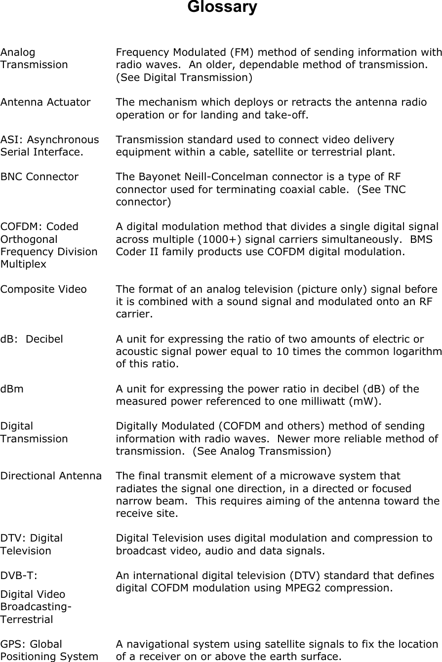  Glossary  Analog Transmission Frequency Modulated (FM) method of sending information with radio waves.  An older, dependable method of transmission.  (See Digital Transmission)   Antenna Actuator The mechanism which deploys or retracts the antenna radio operation or for landing and take-off. ASI: Asynchronous Serial Interface. Transmission standard used to connect video delivery equipment within a cable, satellite or terrestrial plant. BNC Connector  The Bayonet Neill-Concelman connector is a type of RF connector used for terminating coaxial cable.  (See TNC connector) COFDM: Coded Orthogonal Frequency Division Multiplex A digital modulation method that divides a single digital signal across multiple (1000+) signal carriers simultaneously.  BMS Coder II family products use COFDM digital modulation. Composite Video  The format of an analog television (picture only) signal before it is combined with a sound signal and modulated onto an RF carrier. dB:  Decibel  A unit for expressing the ratio of two amounts of electric or acoustic signal power equal to 10 times the common logarithm of this ratio. dBm  A unit for expressing the power ratio in decibel (dB) of the measured power referenced to one milliwatt (mW). Digital Transmission Digitally Modulated (COFDM and others) method of sending information with radio waves.  Newer more reliable method of transmission.  (See Analog Transmission) Directional Antenna  The final transmit element of a microwave system that radiates the signal one direction, in a directed or focused narrow beam.  This requires aiming of the antenna toward the receive site. DTV: Digital Television Digital Television uses digital modulation and compression to broadcast video, audio and data signals. DVB-T:  Digital Video Broadcasting-Terrestrial An international digital television (DTV) standard that defines digital COFDM modulation using MPEG2 compression. GPS: Global Positioning System A navigational system using satellite signals to fix the location of a receiver on or above the earth surface. 