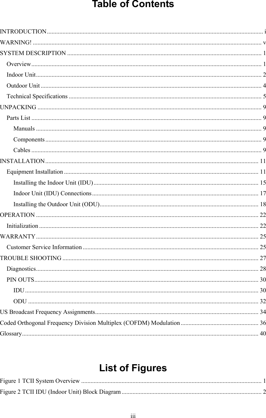  iiiTable of Contents  INTRODUCTION........................................................................................................................................... i WARNING! ................................................................................................................................................... v SYSTEM DESCRIPTION ............................................................................................................................. 1 Overview.................................................................................................................................................... 1 Indoor Unit................................................................................................................................................. 2 Outdoor Unit .............................................................................................................................................. 4 Technical Specifications ............................................................................................................................ 5 UNPACKING ................................................................................................................................................ 9 Parts List .................................................................................................................................................... 9 Manuals ................................................................................................................................................. 9 Components ........................................................................................................................................... 9 Cables .................................................................................................................................................... 9 INSTALLATION......................................................................................................................................... 11 Equipment Installation ............................................................................................................................. 11 Installing the Indoor Unit (IDU).......................................................................................................... 15 Indoor Unit (IDU) Connections........................................................................................................... 17 Installing the Outdoor Unit (ODU)...................................................................................................... 18 OPERATION ............................................................................................................................................... 22 Initialization ............................................................................................................................................. 22 WARRANTY............................................................................................................................................... 25 Customer Service Information ................................................................................................................. 25 TROUBLE SHOOTING .............................................................................................................................. 27 Diagnostics............................................................................................................................................... 28 PIN OUTS................................................................................................................................................ 30 IDU ...................................................................................................................................................... 30 ODU .................................................................................................................................................... 32 US Broadcast Frequency Assignments......................................................................................................... 34 Coded Orthogonal Frequency Division Multiplex (COFDM) Modulation .................................................. 36 Glossary........................................................................................................................................................ 40   List of Figures Figure 1 TCII System Overview .................................................................................................................... 1 Figure 2 TCII IDU (Indoor Unit) Block Diagram .......................................................................................... 2 