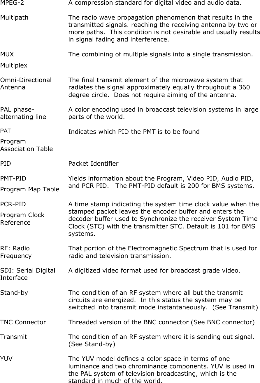  MPEG-2  A compression standard for digital video and audio data. Multipath  The radio wave propagation phenomenon that results in the transmitted signals. reaching the receiving antenna by two or more paths.  This condition is not desirable and usually results in signal fading and interference. MUX  Multiplex The combining of multiple signals into a single transmission.  Omni-Directional Antenna The final transmit element of the microwave system that radiates the signal approximately equally throughout a 360 degree circle.  Does not require aiming of the antenna. PAL phase-alternating line A color encoding used in broadcast television systems in large parts of the world. PAT  Program Association Table Indicates which PID the PMT is to be found PID Packet Identifier PMT-PID Program Map Table Yields information about the Program, Video PID, Audio PID, and PCR PID.   The PMT-PID default is 200 for BMS systems. PCR-PID Program Clock Reference A time stamp indicating the system time clock value when the stamped packet leaves the encoder buffer and enters the decoder buffer used to Synchronize the receiver System Time Clock (STC) with the transmitter STC. Default is 101 for BMS systems. RF: Radio Frequency That portion of the Electromagnetic Spectrum that is used for radio and television transmission. SDI: Serial Digital Interface A digitized video format used for broadcast grade video.  Stand-by  The condition of an RF system where all but the transmit circuits are energized.  In this status the system may be switched into transmit mode instantaneously.  (See Transmit) TNC Connector  Threaded version of the BNC connector (See BNC connector) Transmit  The condition of an RF system where it is sending out signal.  (See Stand-by) YUV  The YUV model defines a color space in terms of one luminance and two chrominance components. YUV is used in the PAL system of television broadcasting, which is the standard in much of the world.  