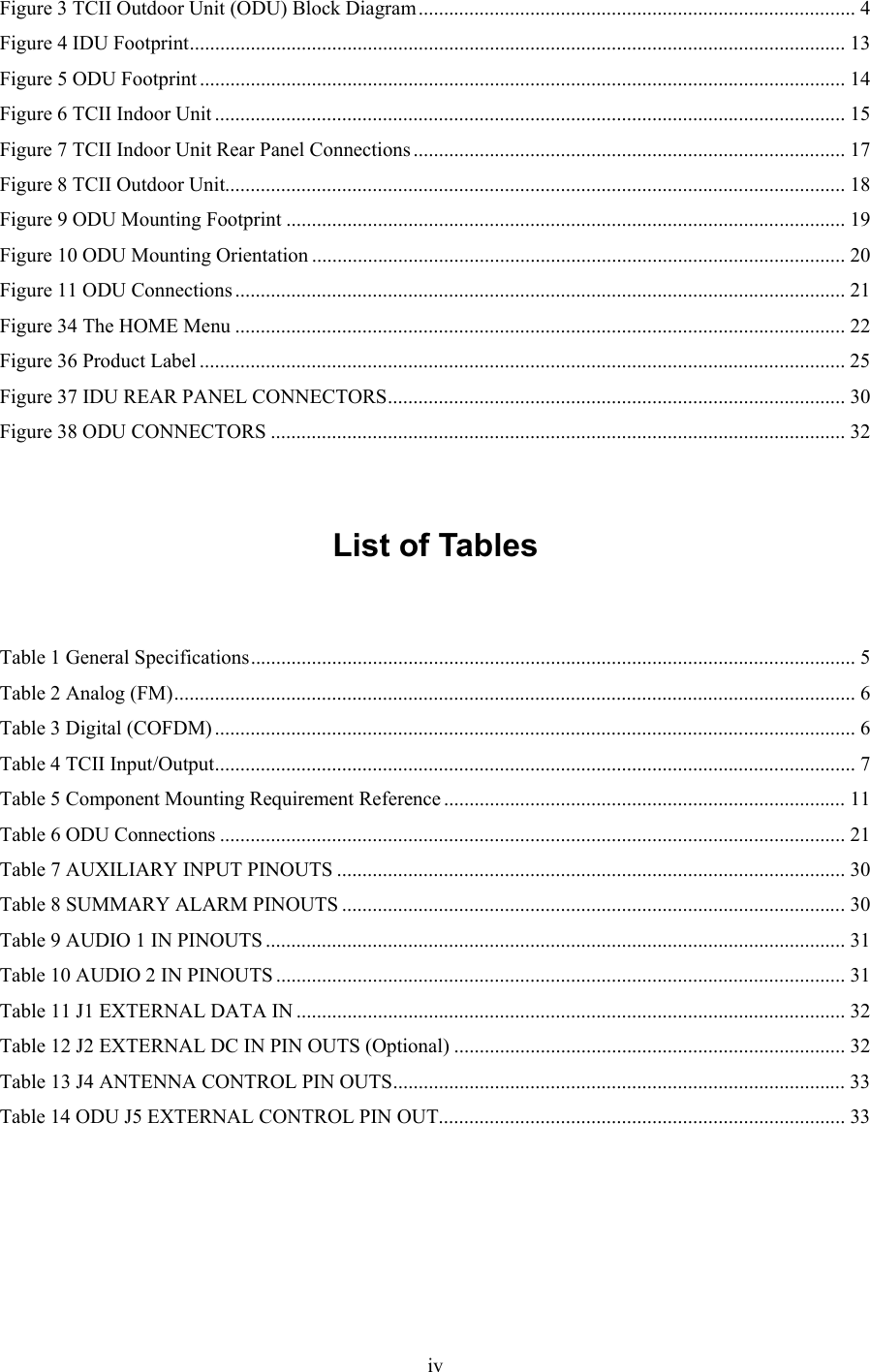  ivFigure 3 TCII Outdoor Unit (ODU) Block Diagram...................................................................................... 4 Figure 4 IDU Footprint................................................................................................................................. 13 Figure 5 ODU Footprint ............................................................................................................................... 14 Figure 6 TCII Indoor Unit ............................................................................................................................ 15 Figure 7 TCII Indoor Unit Rear Panel Connections ..................................................................................... 17 Figure 8 TCII Outdoor Unit.......................................................................................................................... 18 Figure 9 ODU Mounting Footprint .............................................................................................................. 19 Figure 10 ODU Mounting Orientation ......................................................................................................... 20 Figure 11 ODU Connections ........................................................................................................................ 21 Figure 34 The HOME Menu ........................................................................................................................ 22 Figure 36 Product Label ............................................................................................................................... 25 Figure 37 IDU REAR PANEL CONNECTORS.......................................................................................... 30 Figure 38 ODU CONNECTORS ................................................................................................................. 32   List of Tables   Table 1 General Specifications....................................................................................................................... 5 Table 2 Analog (FM)...................................................................................................................................... 6 Table 3 Digital (COFDM).............................................................................................................................. 6 Table 4 TCII Input/Output.............................................................................................................................. 7 Table 5 Component Mounting Requirement Reference ............................................................................... 11 Table 6 ODU Connections ........................................................................................................................... 21 Table 7 AUXILIARY INPUT PINOUTS .................................................................................................... 30 Table 8 SUMMARY ALARM PINOUTS ...................................................................................................30 Table 9 AUDIO 1 IN PINOUTS .................................................................................................................. 31 Table 10 AUDIO 2 IN PINOUTS ................................................................................................................ 31 Table 11 J1 EXTERNAL DATA IN ............................................................................................................ 32 Table 12 J2 EXTERNAL DC IN PIN OUTS (Optional) ............................................................................. 32 Table 13 J4 ANTENNA CONTROL PIN OUTS......................................................................................... 33 Table 14 ODU J5 EXTERNAL CONTROL PIN OUT................................................................................ 33     
