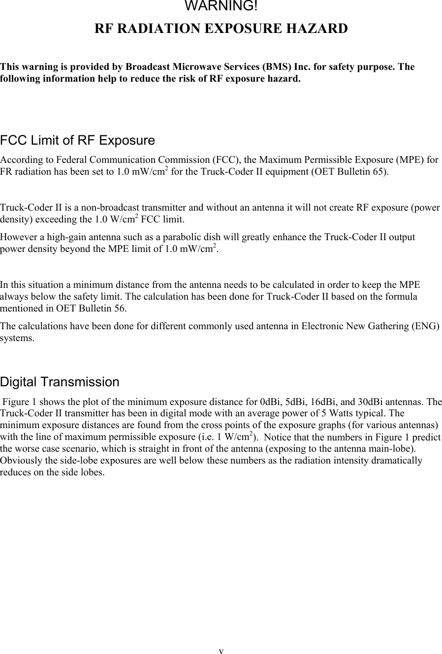  v  WARNING! RF RADIATION EXPOSURE HAZARD  This warning is provided by Broadcast Microwave Services (BMS) Inc. for safety purpose. The following information help to reduce the risk of RF exposure hazard.    FCC Limit of RF Exposure According to Federal Communication Commission (FCC), the Maximum Permissible Exposure (MPE) for FR radiation has been set to 1.0 mW/cm2 for the Truck-Coder II equipment (OET Bulletin 65).  Truck-Coder II is a non-broadcast transmitter and without an antenna it will not create RF exposure (power density) exceeding the 1.0 W/cm2 FCC limit. However a high-gain antenna such as a parabolic dish will greatly enhance the Truck-Coder II output power density beyond the MPE limit of 1.0 mW/cm2.  In this situation a minimum distance from the antenna needs to be calculated in order to keep the MPE always below the safety limit. The calculation has been done for Truck-Coder II based on the formula mentioned in OET Bulletin 56. The calculations have been done for different commonly used antenna in Electronic New Gathering (ENG) systems.  Digital Transmission  Figure 1 shows the plot of the minimum exposure distance for 0dBi, 5dBi, 16dBi, and 30dBi antennas. The Truck-Coder II transmitter has been in digital mode with an average power of 5 Watts typical. The minimum exposure distances are found from the cross points of the exposure graphs (for various antennas) with the line of maximum permissible exposure (i.e. 1 W/cm2).  Notice that the numbers in Figure 1 predict the worse case scenario, which is straight in front of the antenna (exposing to the antenna main-lobe). Obviously the side-lobe exposures are well below these numbers as the radiation intensity dramatically reduces on the side lobes.  