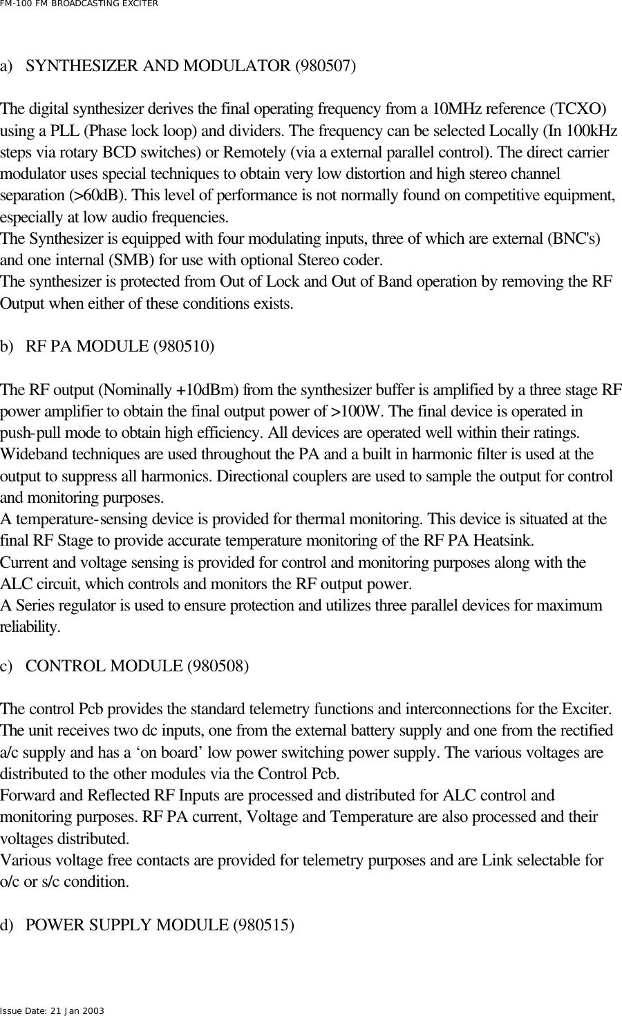  FM-100 FM BROADCASTING EXCITER Issue Date: 21 Jan 2003  a) SYNTHESIZER AND MODULATOR (980507)  The digital synthesizer derives the final operating frequency from a 10MHz reference (TCXO) using a PLL (Phase lock loop) and dividers. The frequency can be selected Locally (In 100kHz steps via rotary BCD switches) or Remotely (via a external parallel control). The direct carrier modulator uses special techniques to obtain very low distortion and high stereo channel separation (&gt;60dB). This level of performance is not normally found on competitive equipment, especially at low audio frequencies. The Synthesizer is equipped with four modulating inputs, three of which are external (BNC&apos;s) and one internal (SMB) for use with optional Stereo coder. The synthesizer is protected from Out of Lock and Out of Band operation by removing the RF Output when either of these conditions exists.  b) RF PA MODULE (980510)  The RF output (Nominally +10dBm) from the synthesizer buffer is amplified by a three stage RF power amplifier to obtain the final output power of &gt;100W. The final device is operated in push-pull mode to obtain high efficiency. All devices are operated well within their ratings.  Wideband techniques are used throughout the PA and a built in harmonic filter is used at the output to suppress all harmonics. Directional couplers are used to sample the output for control and monitoring purposes. A temperature-sensing device is provided for thermal monitoring. This device is situated at the final RF Stage to provide accurate temperature monitoring of the RF PA Heatsink. Current and voltage sensing is provided for control and monitoring purposes along with the ALC circuit, which controls and monitors the RF output power. A Series regulator is used to ensure protection and utilizes three parallel devices for maximum reliability.  c) CONTROL MODULE (980508)  The control Pcb provides the standard telemetry functions and interconnections for the Exciter. The unit receives two dc inputs, one from the external battery supply and one from the rectified a/c supply and has a ‘on board’ low power switching power supply. The various voltages are distributed to the other modules via the Control Pcb. Forward and Reflected RF Inputs are processed and distributed for ALC control and monitoring purposes. RF PA current, Voltage and Temperature are also processed and their voltages distributed. Various voltage free contacts are provided for telemetry purposes and are Link selectable for o/c or s/c condition.      d) POWER SUPPLY MODULE (980515)  