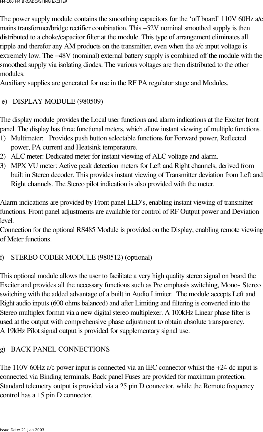  FM-100 FM BROADCASTING EXCITER Issue Date: 21 Jan 2003 The power supply module contains the smoothing capacitors for the ‘off board’ 110V 60Hz a/c mains transformer/bridge rectifier combination. This +52V nominal smoothed supply is then distributed to a choke/capacitor filter at the module. This type of arrangement eliminates all ripple and therefor any AM products on the transmitter, even when the a/c input voltage is extremely low. The +48V (nominal) external battery supply is combined off the module with the smoothed supply via isolating diodes. The various voltages are then distributed to the other modules. Auxiliary supplies are generated for use in the RF PA regulator stage and Modules.  e) DISPLAY MODULE (980509)  The display module provides the Local user functions and alarm indications at the Exciter front panel. The display has three functional meters, which allow instant viewing of multiple functions. 1) Multimeter:   Provides push button selectable functions for Forward power, Reflected power, PA current and Heatsink temperature. 2) ALC meter: Dedicated meter for instant viewing of ALC voltage and alarm. 3) MPX VU meter: Active peak detection meters for Left and Right channels, derived from built in Stereo decoder. This provides instant viewing of Transmitter deviation from Left and Right channels. The Stereo pilot indication is also provided with the meter.  Alarm indications are provided by Front panel LED’s, enabling instant viewing of transmitter functions. Front panel adjustments are available for control of RF Output power and Deviation level. Connection for the optional RS485 Module is provided on the Display, enabling remote viewing of Meter functions.  f) STEREO CODER MODULE (980512) (optional)  This optional module allows the user to facilitate a very high quality stereo signal on board the Exciter and provides all the necessary functions such as Pre emphasis switching, Mono- Stereo switching with the added advantage of a built in Audio Limiter.  The module accepts Left and Right audio inputs (600 ohms balanced) and after Limiting and filtering is converted into the Stereo multiplex format via a new digital stereo multiplexer. A 100kHz Linear phase filter is used at the output with comprehensive phase adjustment to obtain absolute transparency. A 19kHz Pilot signal output is provided for supplementary signal use.   g) BACK PANEL CONNECTIONS        The 110V 60Hz a/c power input is connected via an IEC connector whilst the +24 dc input is connected via Binding terminals. Back panel Fuses are provided for maximum protection.  Standard telemetry output is provided via a 25 pin D connector, while the Remote frequency control has a 15 pin D connector.  