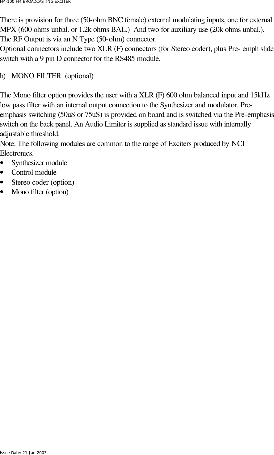  FM-100 FM BROADCASTING EXCITER Issue Date: 21 Jan 2003 There is provision for three (50-ohm BNC female) external modulating inputs, one for external MPX (600 ohms unbal. or 1.2k ohms BAL.)  And two for auxiliary use (20k ohms unbal.).     The RF Output is via an N Type (50-ohm) connector. Optional connectors include two XLR (F) connectors (for Stereo coder), plus Pre- emph slide switch with a 9 pin D connector for the RS485 module.  h) MONO FILTER  (optional)  The Mono filter option provides the user with a XLR (F) 600 ohm balanced input and 15kHz low pass filter with an internal output connection to the Synthesizer and modulator. Pre-emphasis switching (50uS or 75uS) is provided on board and is switched via the Pre-emphasis switch on the back panel. An Audio Limiter is supplied as standard issue with internally adjustable threshold.     Note: The following modules are common to the range of Exciters produced by NCI Electronics. • Synthesizer module • Control module • Stereo coder (option) • Mono filter (option)  